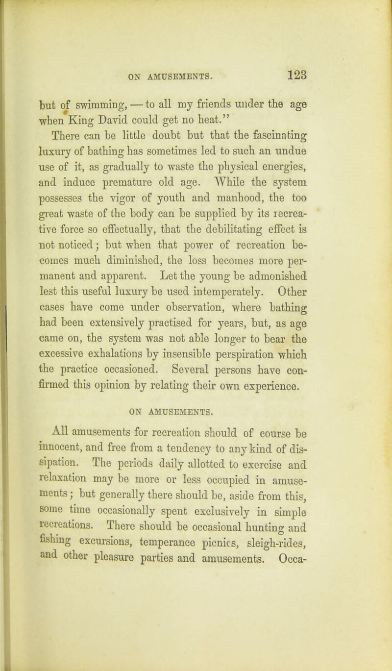 but of swimming, — to all my friends vuider the age when King David could get no heat. There can be little doubt but that the fascinating luxury of bathing has sometimes led to such an undue use of it, as gradually to waste the physical energies, and induce premature old age. While the system possesses the vigor of youth and manhood, the too gi-eat waste of the body can be supplied by its recrea- tive force so effectually, that the debilitating effect is not noticed; but when that power of recreation be- comes much diminished, the loss becomes more per- manent and apparent. Let the young be admonished lest this useful luxury be used intemperately. Other cases have come under observation, where bathing had been extensively practised for years, but, as age came on, the system was not able longer to bear the excessive exhalations by insensible persphation which the practice occasioned. Several persons have con- firmed this opinion by relating their own experience. ON AMUSEMENTS. All amusements for recreation should of course be innocent, and free from a tendency to any kind of dis- sipation. The periods daily allotted to exercise and relaxation may be more or less occupied in amuse- ments ; but generally there should be, aside from this, some time occasionally spent exclusively in simple recreations. There should be occasional hunting and fishmg excursions, temperance picnics, sleigh-rides, and other pleasure parties and amusements. Occa-