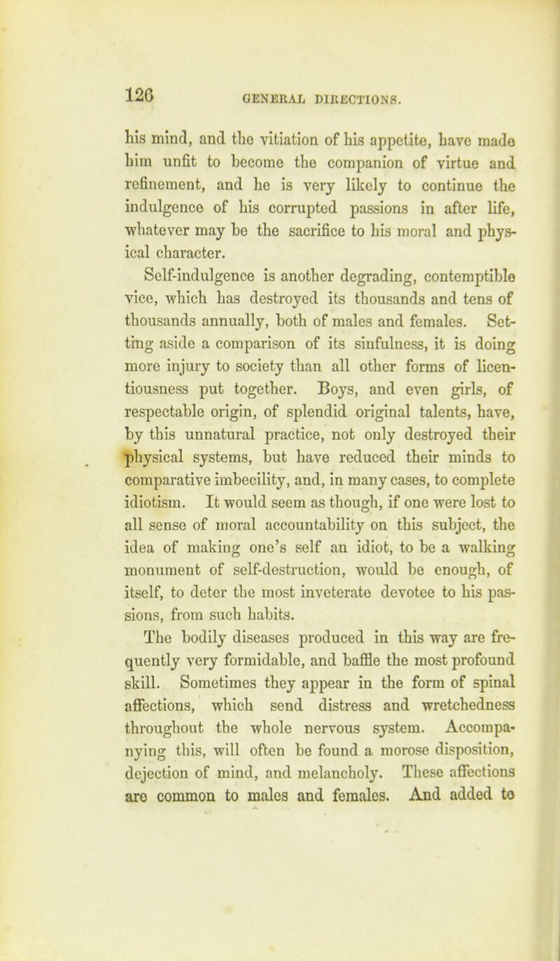 Ms mind, and tlic vitiation of bis appetite, Lave mado him unfit to become tbe companion of virtue and refinement, and be is very likely to continue tbe indulgence of bis corrupted passions in after life, wbatever may be tbe sacrifice to bis moral and pbys- ical character. Self-indulgence is anotber degrading, contemptible vice, wbicb has destroyed its thousands and tens of thousands annually, both of males and females. Set- ting aside a comparison of its sinfulness, it is doing more injury to society than all other forms of licen- tiousness put together. Boys, and even girls, of respectable origin, of splendid original talents, have, by this unnatural practice, not only destroyed their physical systems, but have reduced their minds to comparative imbecility, and, in many cases, to complete idiotism. It would seem as though, if one were lost to all sense of moral accountability on this subject, the idea of making one's self an idiot, to be a walking monument of self-destruction, would be enough, of itself, to deter the most inveterate devotee to bis pas- sions, from such habits. The bodily diseases produced in this way are fre- quently very formidable, and baffle tbe most profound skill. Sometimes they appear in tbe form of spinal affections, which send distress and wretchedness throughout the whole nervous system. Accompa- nying this, will often be found a morose disposition, dejection of mind, and melancholy. These affections are common to males and females. And added to