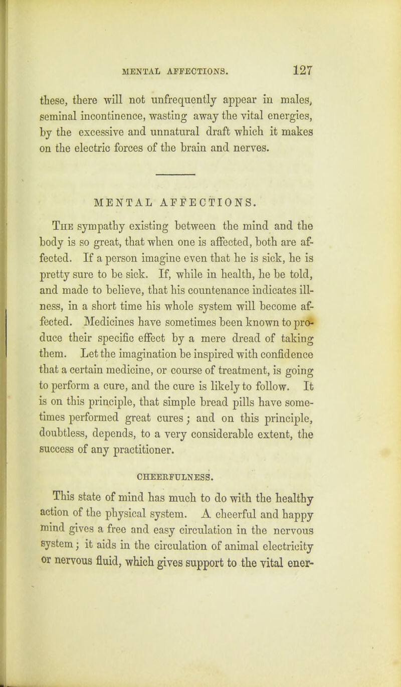 these, there will not unfrequently appear in males, seminal incontinence, wasting away the vital energies, by the excessive and unnatural draft which it makes on the electric forces of the brain and nerves. MENTAL AFFECTIONS. The sympathy existing between the mind and the body is so great, that when one is affected, both are af- fected. If a person imagine even that he is sick, he is pretty sure to be sick. If, while in health, he be told, and made to believe, that his countenance indicates ill- ness, in a short time his whole system will become af- fected. Medicines have sometimes been known to pro- duce their specific effect by a mere dread of taking them. Let the imagination be inspired with confidence that a certain medicine, or course of treatment, is going to perform a cure, and the cure is likely to follow. It is on this principle, that simple bread pills have some- times performed great cures; and on this principle, doubtless, depends, to a very considerable extent, the success of any practitioner. CHEERFULNESS. This state of mind has much to do with the healthy action of the physical system. A cheerful and happy mind gives a free and easy circulation in the nervous system; it aids in the circulation of anunal electricity or nervous fluid, which gives support to the vital ener-