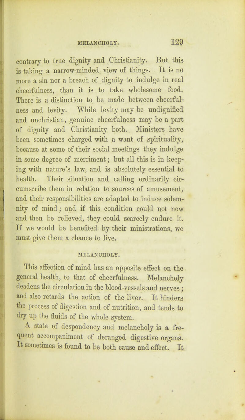 contrary to true dignity and Christianity. But this is taking a narrow-minded view of things. It is no more a sin nor a breach of dignity to indulge in real cheerfulness, than it is to take wholesome food. There is a distinction to be made between cheerful- ness and levity. While levity may be undignified and unchristian, genuine cheerfulness may be a part of dignity and Christianity both. Ministers have been sometimes charged with a want of spirituality, because at some of their social meetings they indulge in some degree of merriment; but all this is in keep- ing with nature's law, and is absolutely essential to health. Their situation and calling ordinarily cir- cumscribe them in relation to sources of amusement, and their responsibilities are adaj)ted to induce solem- nity of mind; and if this condition could not now and then be relieved, they could scarcely endm-e it. If we would be benefited by their ministrations, we must give them a chance to live. MELANCHOLY. This aflfection of mind has an opposite ejffect on the general health, to that of cheerfulness. Melancholy deadens the circulation in the blood-vessels and nerves; and also retards the action of the liver. It hinders the process of digestion and of nutrition, and tends to dry up the fluids of the whole system. A state of despondency and melancholy is a fre- quent accompaniment of deranged digestive organs. It sometimes is found to be both cause and effect. It