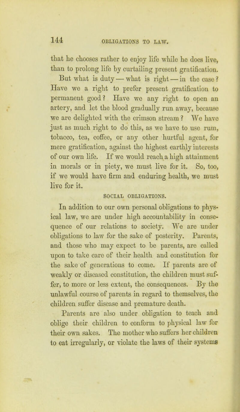 that he chooses rather to enjoy life while he does live, than to prolong life by curtailing present gratification. But what is duty — what is right — in the case ? Have we a right to prefer present gratification to permanent good? Have we any right to open an artery, and let the blood gradually run away, becavuse we are delighted with the crimson stream ? We have jvist as much right to do this, as we have to ase rum, tobacco, tea, coffee, or any other hurtful agent, for mere gratification, against the highest earthly interests of our own life. If we would reach a high attainment in morals or in piety, we must live for it. So, too, if we would have firm and enduring health, we must live for it. SOCIAL OBLIGATIONS. In addition to our own personal obligations to phys- ical law, we are under high accountability in conse- quence of our relations to society. We are under obligations to law for the sake of posterity. Parents, and those who may expect to be parents, are called upon to take care of their health and constitution for the sake of generations to come. If parents are of weakly or diseased constitution, the children must suf- fer, to more or less extent, the consequences. By the unlawful course of parents in regard to themselves, the children suffer disease and premature death. Parents are also under obligation to teach and oblige their children to conform to physical law for their own sakes. The mother who suffers her children to eat ii-regularly, or violate the laws of their systems