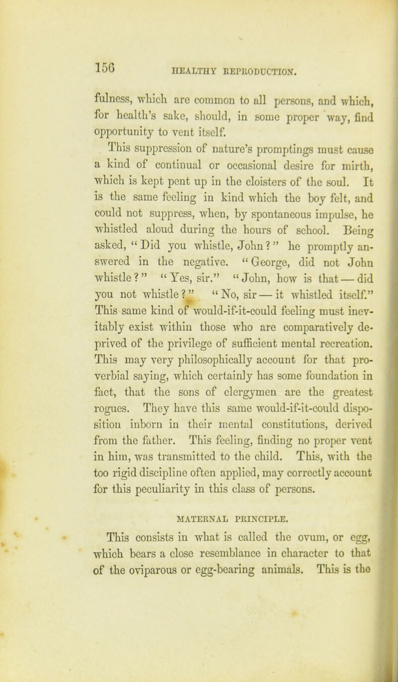 150 fulness, which are common to all persons, and which, for health's sake, should, in some proper way, find opportunity to vent itself. This suppression of nature's promptings must cause a kind of continual or occasional desire for mirth, which is kept pent up in the cloisters of the soul. It is the same feeling in kind which the boy felt, and could not suppress, when, by spontaneous impulse, he whistled aloud durinof the hours of school. Beinc asked, Did you whistle, John? he promptly an- swered in the negative. George, did not John whistle ? Yes, sir. John, how is that — did you not whistle?^' No, sir — it whistled itself. This same kind of would-if-it-could feeling must inev- itably exist within those who are comparatively de- prived of the privilege of sufl&cient mental recreation. This may very philosophically account for that pro- verbial saying, which certainly has some foundation in fact, that the sons of clergymen are the greatest rogues. They have this same would-if-it-could dispo- sition inborn in their mental constitutions, derived from the father. This feeling, finding no proper vent in him, was transmitted to the child. This, with the too rigid discipline often applied, may correctly account for this peculiarity in this class of persons. MATERNAL PRINCIPLE. This consists in what is called the ovum, or egg, which bears a close resemblance in character to that of the oviparous or egg-bearing animals. This is the