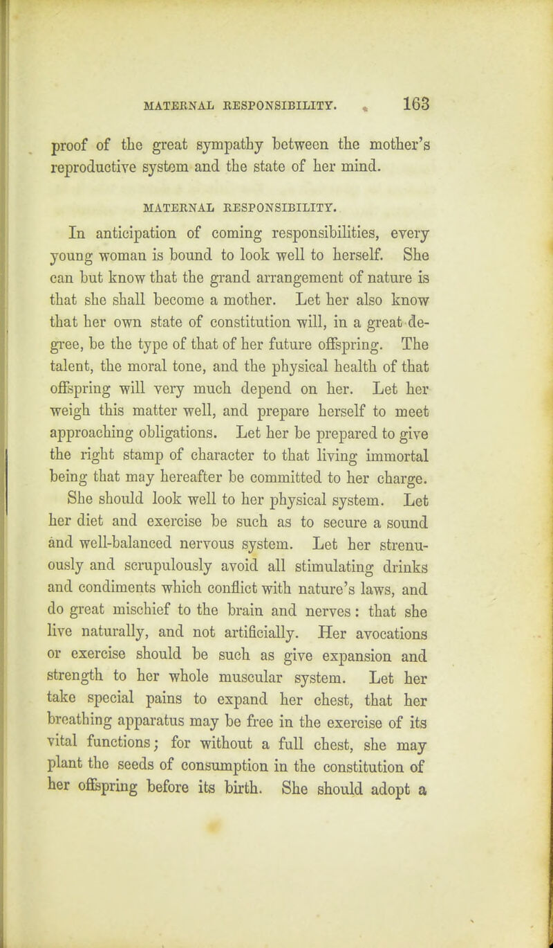 proof of the great sympathy between the mother's reproductive system and the state of her mind. MATEKNAL RESPONSIBILITY. In anticipation of coming responsibilities, every young woman is bound to look well to herself. She can but know that the grand arrangement of nature is that she shall become a mother. Let her also know that her own state of constitution will, in a great de- gi-ee, be the type of that of her future offspring. The talent, the moral tone, and the physical health of that offspring will very much depend on her. Let her weigh this matter well, and prepare herself to meet approaching obligations. Let her be prepared to give the right stamp of character to that living immortal being that may hereafter be committed to her charge. She should look well to her physical system. Let her diet and exercise be such as to secure a sound and well-balanced nervous system. Let her strenu- ously and scrupulously avoid all stimulating drinks and condiments which conflict with nature's laws, and do great mischief to the brain and nerves: that she live naturally, and not artificially. Her avocations or exercise should be such as give expansion and strength to her whole muscular system. Let her take special pains to expand her chest, that her breathing apparatus may be free in the exercise of its vital functions; for without a full chest, she may plant the seeds of consumption in the constitution of her ofispring before its birth. She should adopt a