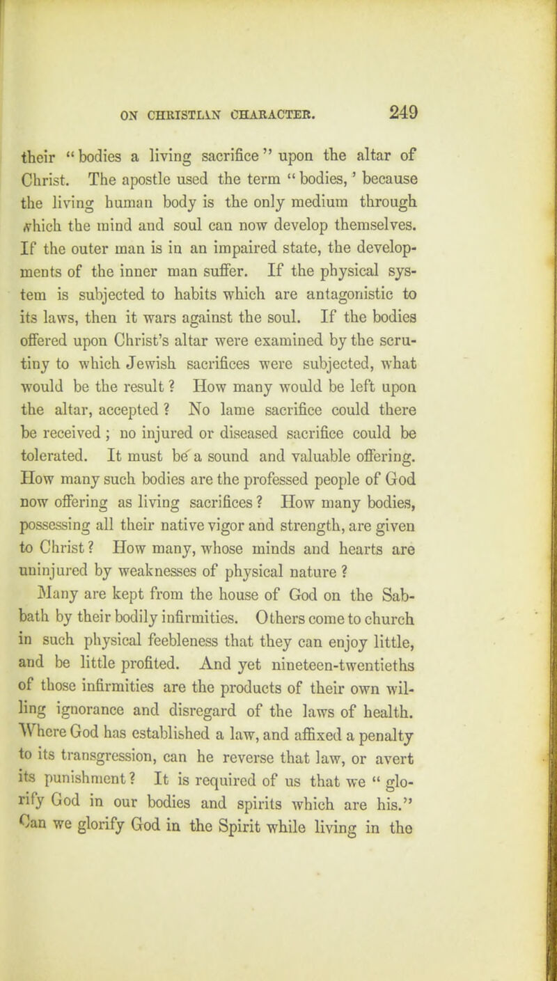 their bodies a living sacrifice upon the altar of Christ. The apostle used the term  bodies,' because the living human body is the only medium through (Vhich the mind and soul can now develop themselves. If the outer man is in an impaired state, the develop- ments of the inner man suffer. If the physical sys- tem is subjected to habits which are antagonistic to its laws, then it wars against the soul. If the bodies offered upon Christ's altar were examined, by the scru- tiny to which Jewish sacrifices were subjected, what would be the result ? How many would be left upon the altar, accepted ? No lame sacrifice could there be received ; no injured or diseased sacrifice could be tolerated. It must be' a sound and valuable offering. How many such bodies are the professed people of God now offering as living sacrifices ? How many bodies, possessing all their native vigor and strength, are given to Christ ? How many, whose minds and hearts are uninjured by weaknesses of physical nature ? Many are kept from the house of God on the Sab- bath by their bodily infirmities. Others come to church in such physical feebleness that they can enjoy little, and be little profited. And yet nineteen-twentieths of those infirmities are the products of their own wil- ling ignorance and disregard of the laws of health. Where God has established a law, and afl&xed a penalty to its transgression, can he reverse that law, or avert its punishment ? It is required of us that we  glo- rify God in our bodies and spirits which are his. Can we glorify God in the Spirit while living in the