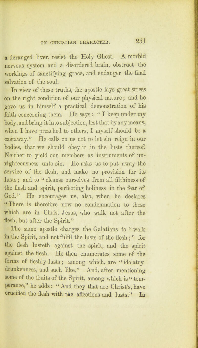 a deranged liver, resist the Holy Ghost. A morbid nervous system and a disordered brain, obstruct the workings of sanctifying grace, and endanger the final salvation of the soul. In view of these truths, the apostle lays great stress on the right condition of our physical nature; and he gave us in himself a practical demonstration of his faith concerning them. He says : I keep under my body, and bring it into subjection, lest that by any means, when I have preached to others, I myself should be a castaway. He calls on us not to let sin reign in our bodies, that we should obey it in the lusts thereof. Neither to yield our members as instruments of un- righteousness unto sin. He asks us to put away the service of the flesh, and make no provision for its lusts; and to  cleanse ourselves from all filthiness of the flesh and spirit, perfecting holiness in the fear of God. He encourages us, also, when he declares  There is therefore now no condemnation to those which are in Christ Jesus, who walk not after the flesh, but after the Spirit. The same apostle charges the Galatians to  walk in the Spirit, and not fulfil the lusts of the flesh; for the flesh lusteth against the spirit, and the spirit against the flesh. He then enumerates some of the forms of fleshly lusts; among which, are  idolatry drunkenness, and such like. And, after mentioning some of the fruits of the Spirit, among which is  tem- perance, he adds: And they that are Christ's, have crucified the flesh with tke afiections and lusts. Id