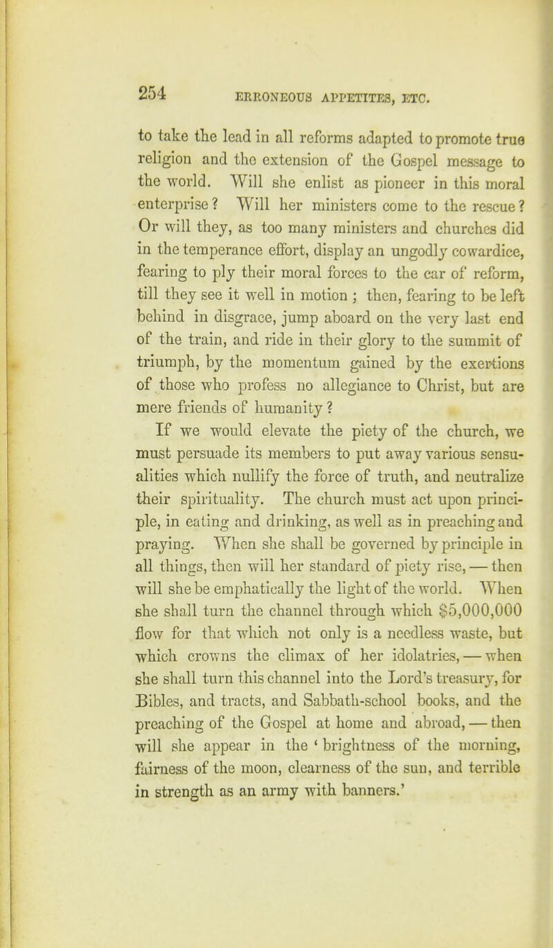 to take the lead in all reforms adapted to promote true religion and the extension of the Gospel message to the world. Will she enlist as pioneer in this moral enterprise? Will her ministers come to the rescue? Or will they, as too many ministers and churches did in the temperance effort, display an ungodly cowardice, fearing to ply their moral forces to the car of reform, till they see it well in motion ; then, fearing to be left behind in disgrace, jump aboard on the very last end of the train, and ride in their glory to the summit of triumph, by the momentum gained by the exertions of those who profess no allegiance to Christ, but are mere friends of humanity ? If we would elevate the piety of the church, we must persuade its members to put away various sensu- alities which nullify the force of truth, and neutralize their spirituality. The church must act upon princi- ple, in eating and drinking, as well as in preaching and praying. When she shall be governed by principle in all things, then will her standard of piety rise, — then will she be emphatically the light of the world. When she shall turn the channel through which $5,000,000 flow for that which not only is a needless waste, but which crov>ns the climax of her idolatries, — when she shall turn this channel into the Lord's treasury, for Bibles, and tracts, and Sabbath-school books, and the preaching of the Gospel at home and abroad, — then will she appear in the ' brightness of the morning, fairness of the moon, clearness of the sun, and terrible in strength as an army with banners.'