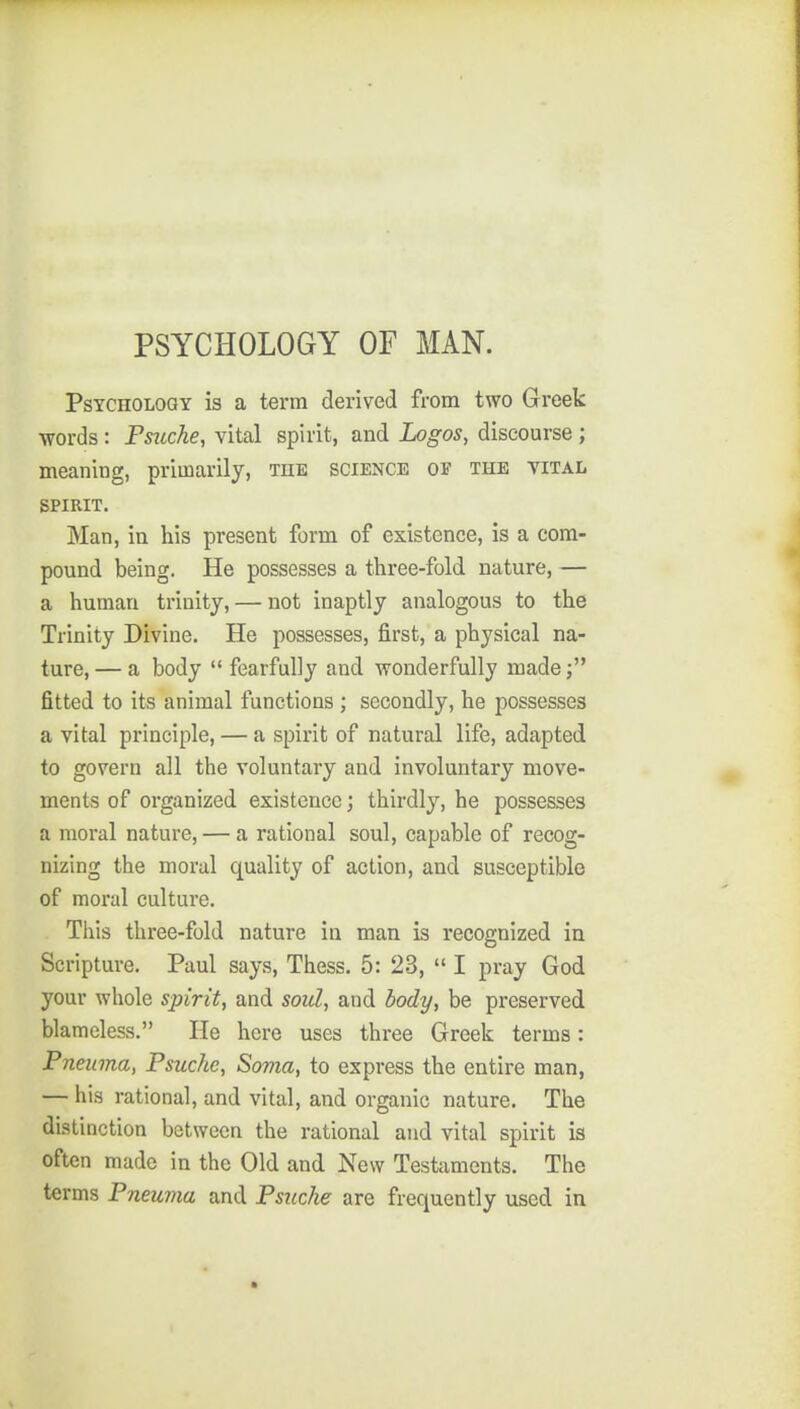 PSYCHOLOGY OF MAN. Psychology is a term derived from two Greek •words: Psuche, vital spirit, and Logos, discourse ; meaning, primarily, the science of the vital SPIRIT. Man, iu his present form of existence, is a com- pound being. He possesses a three-fold nature, — a human trinity, — not inaptly analogous to the Trinity Divine. He possesses, first, a physical na- ture, — a body fearfully and vronderfully made fitted to its animal functions ; secondly, he possesses a vital principle, — a spirit of natural life, adapted to govern all the voluntary and involuntary move- ments of organized existence; thirdly, he possesses a moral nature, — a rational soul, capable of recog- nizing the moral quality of action, and susceptible of moral culture. This three-fold nature in man is recognized in Scripture. Paul says, Thess. 5: 23, I pray God your whole spirit, and soul, and body, be preserved blameless. He here uses three Greek terms: Pneuma, Psuche, Soma, to express the entire man, — his rational, and vital, and organic nature. The distinction between the rational and vital spirit is often made in the Old and New Testaments. The terms Pneuma and Psuche are frequently used in