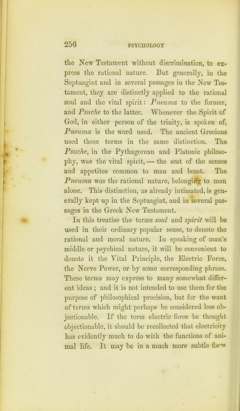 the New Testament without discrimination, to ex- press the rational nature. But generally, in the Septuagint and in several passages in the New Tes- tament, they are distinctly applied to the rational soul and the vital spirit: Pneuma to the former, and Psuche to the latter. Whenever the Spirit of God, in either person of the trinity, is spoken of, Pneiima is the word used. The ancient Grecians used these terms in the same distinction. The Psuche, in the Pythagorean and Platonic philoso- phy, was the vital spirit, — the seat of the senses and appetites common to man and beast. The Pneitma was the rational nature, belongirfg to man alone. This distinction, as already intimated, is gen- erally kept up in the Septuagint, and in several pas- sages in the Greek New Testament. In this treatise the terms soul and spirit will be used in their ordinary popular sense, to denote the rational and moral nature. In speaking of man's middle or psychical nature, it will be convenient to denote it the Vital Principle, the Electric Force, the Nerve Power, or by some corresponding phrase. These terms may express to many somewhat differ- ent ideas ; and it is not intended to use them for the purpose of philosophical precision, but for the want of terms which might perhaps be considered less ob- jectionable. If the term electric force be thought objectionable, it should be recollected that electricity has evidently much to do with the functions of aui- mal life. It may be in a much more subtle fona