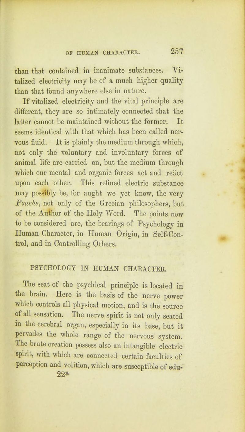 than that contained in inanimate substances. Vi- talized electricity may be of a much higher quality than that found anywhere else in nature. If vitalized electricity and the vital principle are different, they are so intimately connected that the latter cannot be maintained without the former. It seems identical with that which has been called ner- vous fluid. It is plainly the medium through which, not only the voluntary and involuntary forces of animal life are carried on, but the medium through which our mental and organic forces act and reiict upon each other. This refined electric substance may possibly be, for aught we yet know, the very Psuche, not only of the Grecian philosophers, but of the Author of the Holy Word. The points now to be considered are, the bearings of Psychology in Human Character, in Human Origin, in Self-Con- trol, and in Controlling Others. PSYCHOLOGY IN HUMAN CHAKACTER. The seat of the psychical principle is located in the brain. Here is the basis of the nerve power which controls all physical motion, and is the source of all sensation. The nerve spirit is not only seated in the cerebral organ, especially in its base, but it pervades the whole range of the nervous system. The brute creation possess also an intangible electric spirit, with which are connected certain faculties of perception and volition, which are susceptible of edu- 22*