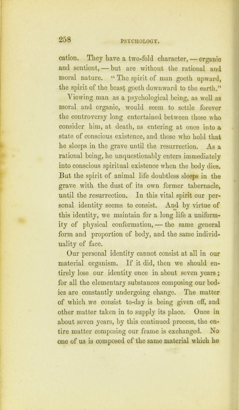 cation. Thej have a two-fold character, — organic and sentient, — but are without the rational and moral nature. The spirit of man goeth upward, the spirit of the bcas^ goeth downward to the earth. Viewing man as a psychological being, as well as moral and organic, would seem to settle forever the controversy long entertained between those who consider him, at death, as entering at once into a state of conscious existence, and those who hold that he sleeps in the grave until the resurrection. As a rational being, he unquestionably enters immediately into conscious spiritual existence when the body dies. But the spirit of animal life doubtless sleeps in the grave with the dust of its own former tabernacle, until the resurrection. In this vital spirit our per- sonal identity seems to consist. And by virtue of this identity, we maintain for a long life a uniform- ity of physical conformation, — the same general form and proportion of body, and the same individ- uality of face. Our personal identity cannot consist at all in our material organism. If it did, then we should en- tirely lose our identity once in about seven years ; for all the elementary substances composing our bod- ies are constantly undergoing change. The matter of which we consist to-day is being given off, and other matter taken in to supply its place. Once in about seven years, by this continued process, the en- tire matter composing our frame is exchanged. No one of us is composed of the same material which he