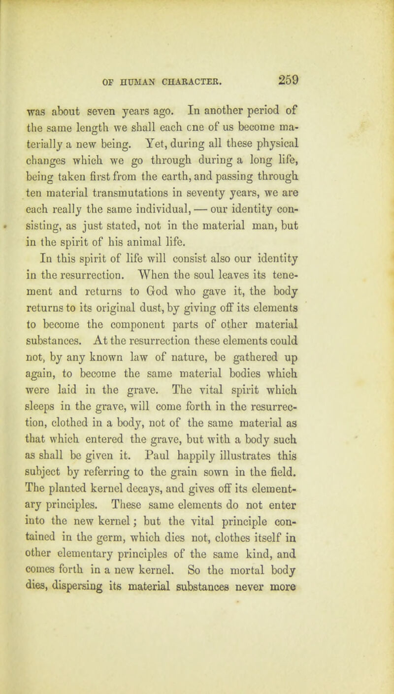 was about seven years ago. In another period of the same length we shall each cne of us become ma- terially a new being. Yet, during all these physical changes which we go through during a long life, being taken first from the earth, and passing through ten material transmutations in seventy years, we are each really the same individual, — our identity con- sisting, as just stated, not in the material man, but in the spirit of his animal life. In this spirit of life will consist also our identity in the resurrection. When the soul leaves its tene- ment and returns to God who gave it, the body returns to its original dust, by giving off its elements to become the component parts of other material substances. At the resurrection these elements could not, by any known law of nature, be gathered up again, to become the same material bodies which were laid in the grave. The vital spirit which sleeps in the grave, will come forth in the resurrec- tion, clothed in a body, not of the same material as that which entered the grave, but with a body such as shall be given it. Paul happily illustrates this subject by referring to the grain sown in the field. The planted kernel decays, and gives off its element- ary principles. These same elements do not enter into the new kernel; but the vital principle con- tained in the germ, which dies not, clothes itself in other elementary principles of the same kind, and comes forth in a new kernel. So the mortal body dies, dispersing its material substances never more
