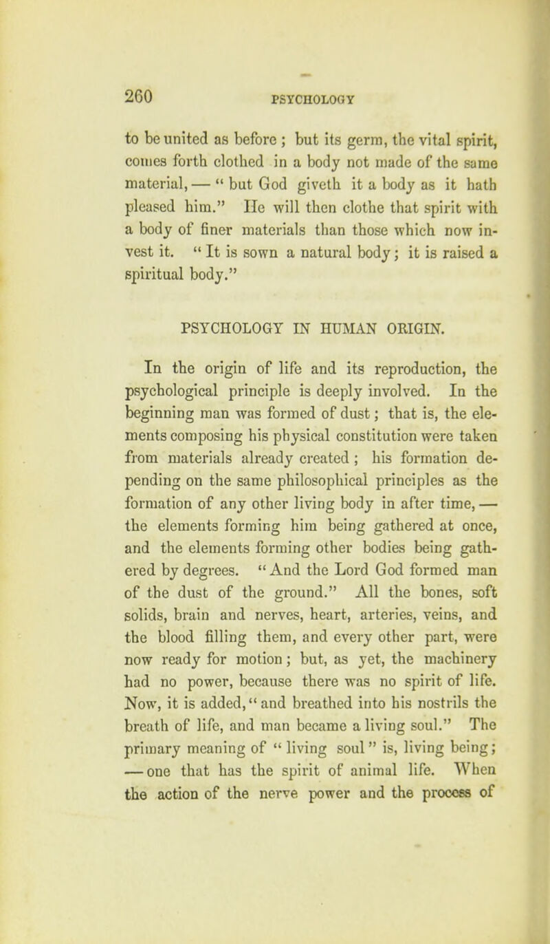 to be united as before ; but its germ, the vital spirit, comes fortli clothed in a body not made of the same material,— but God giveth it a body as it hath pleased him. He will then clothe that spirit with a body of finer materials than those which now in- vest it. It is sown a natural body; it is raised a spiritual body. PSYCHOLOGY IN HUMAN ORIGIN. In the origin of life and its reproduction, the psychological principle is deeply involved. In the beginning man was formed of dust; that is, the ele- ments composing his physical constitution were taken from materials already created; his formation de- pending on the same philosophical principles as the formation of any other living body in after time, — the elements forming him being gathered at once, and the elements forming other bodies being gath- ered by degrees. And the Lord God formed man of the dust of the ground. All the bones, soft solids, brain and nerves, heart, arteries, veins, and the blood filling them, and every other part, were now ready for motion; but, as yet, the machinery had no power, because there was no spirit of life. Now, it is added,and breathed into his nostrils the breath of life, and man became a living soul. The primary meaning of living soul is, living being; — one that has the spirit of animal life. When the action of the nerve power and the process of