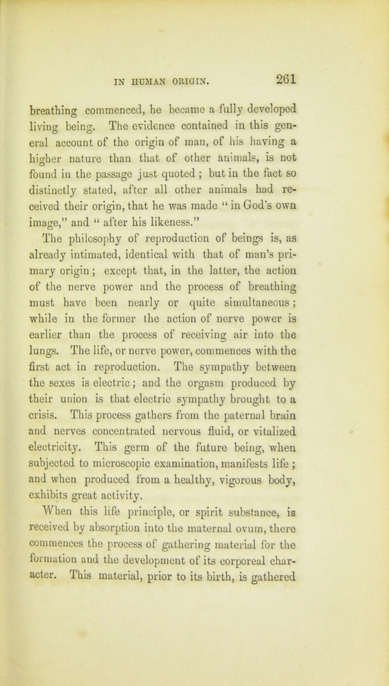 IN HUMAN ORiaiN. breathing commenced, he became a fully developed living being. The evidence contained in this gen- eral account of the origin of man, of his having a higher nature than that of other animals, is not found in the passage just quoted ; but in the fact so distinctly stated, after all other animals had re- ceived their origin, that he was made in God's own image, and after his likeness. The philosophy of reproduction of beings is, as already intimated, identical with that of man's pri- mary origin; except that, in the latter, the action of the nerve power and the process of breathing must have been nearly or quite simultaneous; while in the former the action of nerve power is earlier than the process of receiving air into the lungs. The life, or nerve power, commences with the first act in reproduction. The sympathy between the sexes is electric; and the orgasm produced by their union is that electric sympathy brought to a crisis. This process gathers from the paternal brain and nerves concentrated nervous fluid, or vitalized electricity. This germ of the future being, when subjected to microscopic examination, manifests life ; and when produced from a healthy, vigorous body, exhibits great activity. When this life principle, or spirit substance, is received by absorption into the maternal ovum, there commences the process of gathering material for the formation and the development of its corporeal char- acter. This material, prior to its birth, is gathered