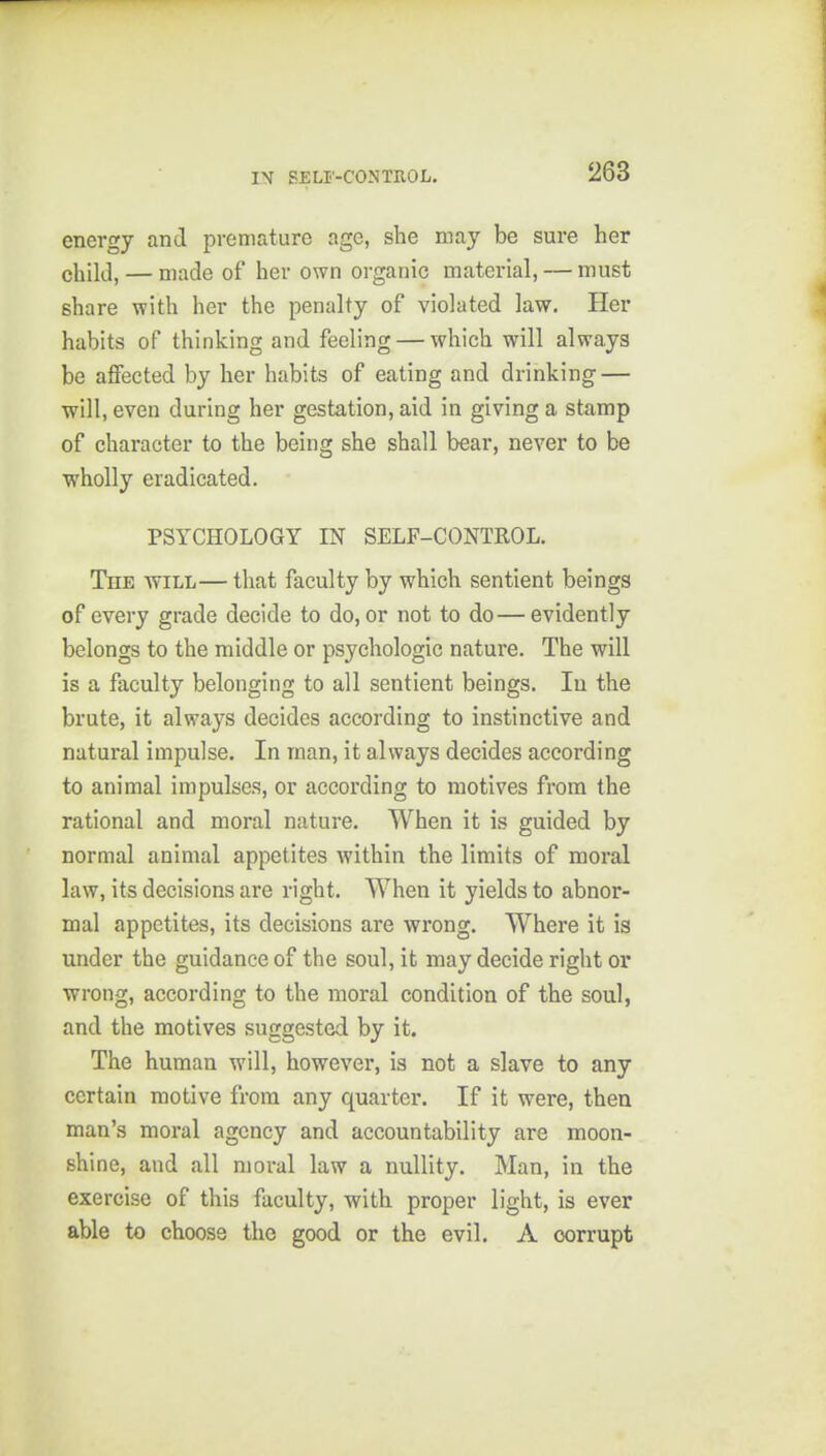 energy and premature age, she may be sure her child, — made of her own organic material, — must share with her the penalty of violated law. Her habits of thinking and feeling — which will always be affected by her habits of eating and drinking — will, even during her gestation, aid in giving a stamp of character to the being she shall bear, never to be wholly eradicated. PSYCHOLOGY IN SELF-CONTROL. The will—that faculty by which sentient beings of every grade decide to do, or not to do—evidently belongs to the middle or psychologic nature. The will is a faculty belonging to all sentient beings. In the brute, it always decides according to instinctive and natural impulse. In man, it always decides according to animal impulses, or according to motives from the rational and moral nature. When it is guided by normal animal appetites within the limits of moral law, its decisions are right. When it yields to abnor- mal appetites, its decisions are wrong. Where it is under the guidance of the soul, it may decide right or wrong, according to the moral condition of the soul, and the motives suggested by it. The human will, however, is not a slave to any certain motive from any quarter. If it were, then man's moral agency and accountability are moon- shine, and all moral law a nullity, Man, in the exercise of this faculty, with proper light, is ever able to choose the good or the evil. A corrupt