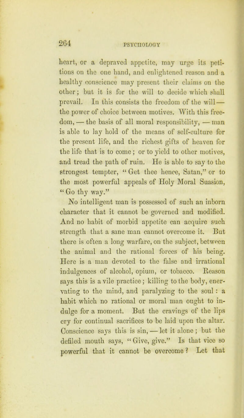 heart, or a depraved appetite, may urge its peti- tions on the one hand, and enlightened reason and a healthy oonscience may present their claims on the other; but it is for the will to decide which sliall prevail. In this consists the freedom of the will — the power of choice between motives. With this free- dom, — the basis of all moral responsibility, — man is able to lay hold of the means of self-culture for the present life, and the richest gifts of heaven for the life that is to come; or to yield to other motives, and tread the path of ruin. He is able to say to the strongest tempter, Get thee hence, Satan, or to the most powerful appeals of Holy Moral Suasion, Go thy way. No intelligent man is possessed of such an inborn character that it cannot be governed and modified. And no habit of morbid appetite can acquire such strength that a sane man cannot overcome it. But there is often a long warfare, on the subject, between the animal and the rational forces of his being. Here is a man devoted to the false and irrational indulgences of alcohol, opium, or tobacco. Reason says this is a vile practice; killing to the body, ener- vating to the mind, and paralyzing to the soul : a habit which no rational or moral man ought to in- dulge for a moment. But the cravings of the lips cry for continual sacrifices to be laid upon the altar. Conscience says this is sin, — let it alone ; but the defiled mouth says, Give, give. Is that vice so pwerful that it cannot be overcome ? Let that
