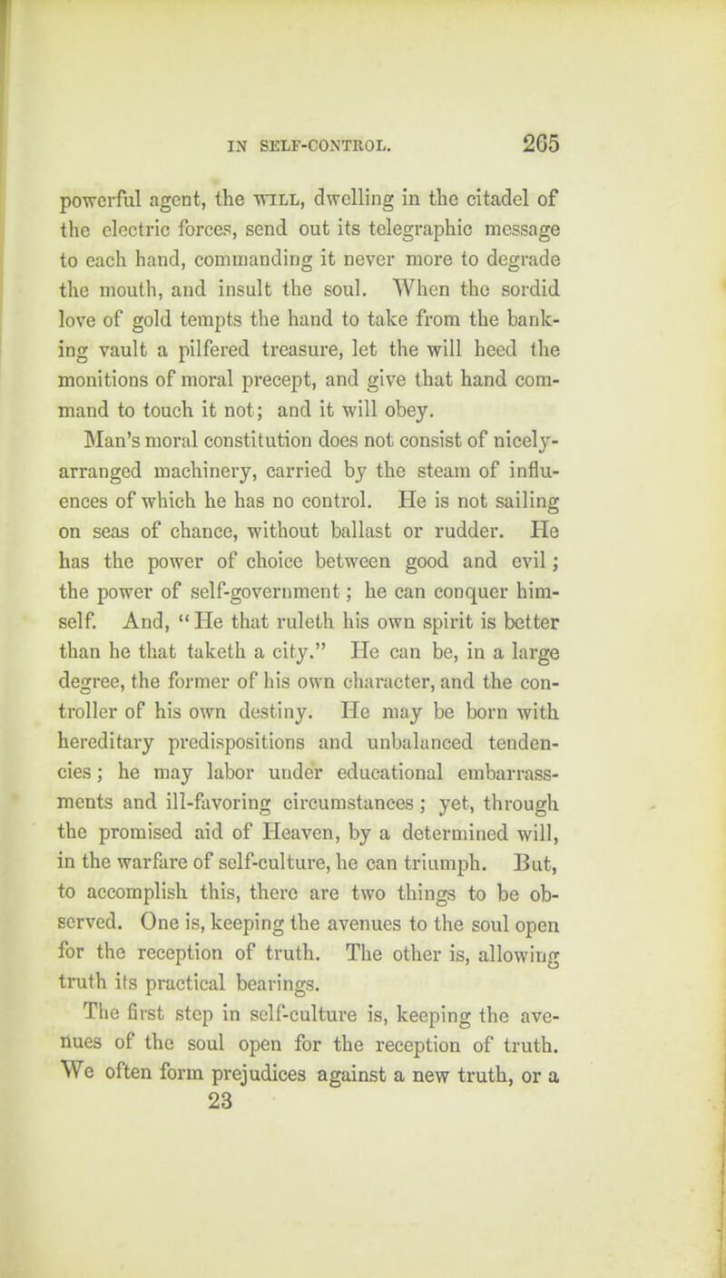 powerful agent, the will, dwelling in the citadel of the electric forces, send out its telegraphic message to each hand, commanding it never more to degrade the mouth, and insult the soul. When the sordid love of gold tempts the hand to take from the bank- ing vault a pilfered treasure, let the will heed the monitions of moral precept, and give that hand com- mand to touch it not; and it will obey. Man's moral constitution does not consist of nicely- arranged machinery, carried by the steam of influ- ences of which he has no control. He is not sailing on seas of chance, without ballast or rudder. He has the power of choice between good and evil; the power of self-government; he can conquer him- self. And, He that ruleth his own spirit is better than he that taketh a city. He can be, in a large degree, the former of his own character, and the con- troller of his own destiny. He may be born with hereditary predispositions and unbalanced tenden- cies ; he may labor under educational embarrass- ments and ill-favoring circumstances; yet, through the promised aid of Heaven, by a determined will, in the warfare of self-culture, he can triumph. But, to accomplish this, there are two things to be ob- served. One is, keeping the avenues to the soul open for the reception of truth. The other is, allowing truth its practical bearings. The first step in self-culture is, keeping the ave- nues of the soul open for the reception of truth. We often form prejudices against a new truth, or a 23