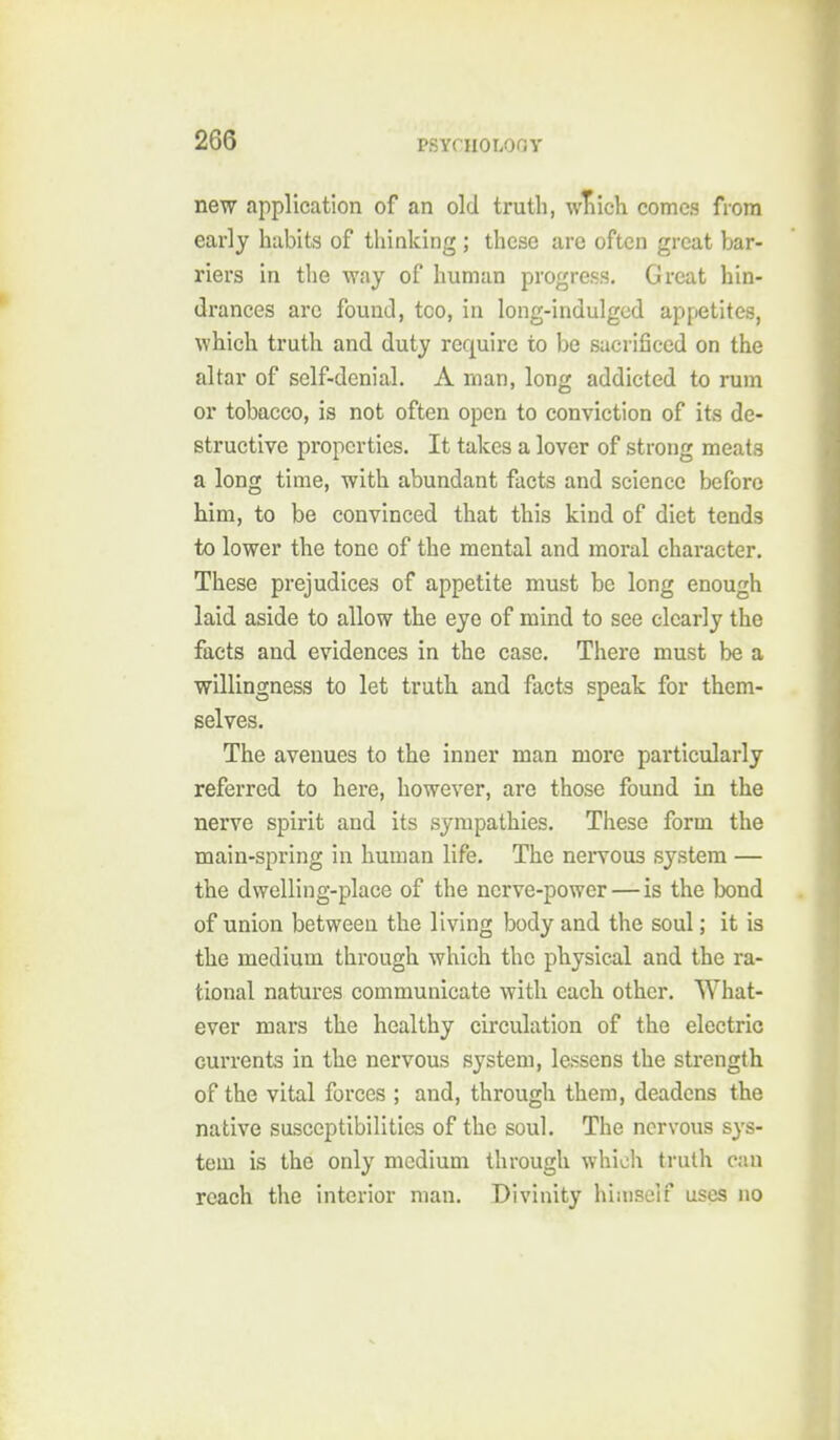 new application of an old truth, wTiich comes from early habits of thinking ; these are often great bar- riers in the way of human progress. Great hin- drances arc found, too, in long-indulged appetites, which truth and duty require to be sacrificed on the altar of self-denial. A rnan, long addicted to rum or tobacco, is not often open to conviction of its de- structive properties. It takes a lover of strong meats a long time, with abundant facts and science before him, to be convinced that this kind of diet tends to lower the tone of the mental and moral character. These prejudices of appetite must be long enough laid aside to allow the eye of mind to see clearly the facts and evidences in the case. There must be a willingness to let truth and facta speak for them- selves. The avenues to the inner man more particularly referred to here, however, are those found in the nerve spirit and its sympathies. These form the main-spring in human life. The neiTOus system — the dwelling-place of the nerve-power—is the bond of union between the living body and the soul; it is the medium through which the physical and the ra- tional natures communicate with each other. What- ever mars the healthy circulation of the electric currents in the nervous system, lessens the strength of the vital forces ; and, through them, deadens the native susceptibilities of the soul. The nervous sys- tem is the only medium through which truth can reach the interior man. Divinity hiiiiself uses no