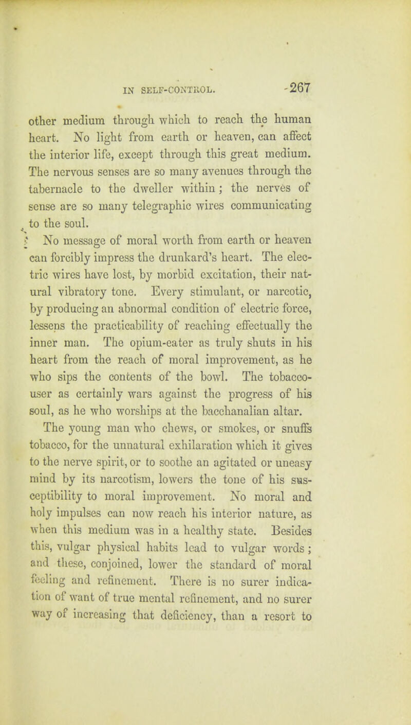 -267 other medium through which to reach the human heart. No light from earth or heaven, can affect the interior life, except through this great medium. The nervous senses are so many avenues through the tabernacle to the dweller within; the nerves of sense are so many telegraphic wires communicating ^ to the soul. ;* No message of moral worth from earth or heaven can forcibly impress the drunkard's heart. The elec- tric wires have lost, by morbid excitation, their nat- ural vibratory tone. Every stimulant, or narcotic, by producing an abnormal condition of electric force, lessens the practicability of reaching effectually the inner man. The opium-eater as truly shuts in his heart from the reach of moral improvement, as he who sips the contents of the bowl. The tobacco- user as certainly wars against the progress of his soul, as he who worships at the bacchanalian altar. The young man who chews, or smokes, or snuffs tobacco, for the unnatural exhilaration which it gives to the nerve spirit, or to soothe an agitated or uneasy mind by its narcotism, lowers the tone of his sus- ceptibility to moral improvement. No moral and holy impulses can now reach his interior nature, as when this medium was in a healthy state. Besides this, vulgar physical habits load to vulgar words; and these, conjoined, lower the standard of moral feeling and refinement. There is no surer indica- tion of want of true mental refinement, and no surer way of increasing that deficiency, than a resort to