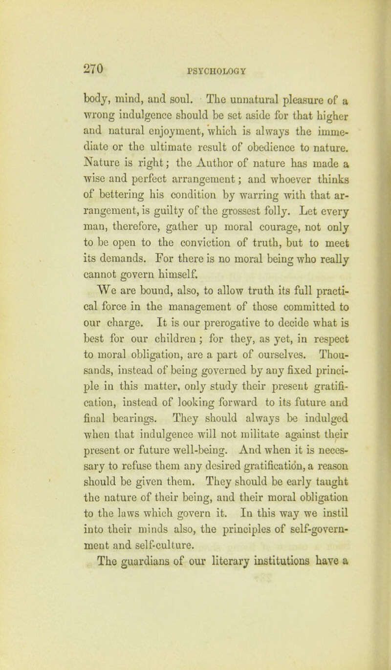 body, mind, and soul. The unnatural pleasure of a wrong indulgence should be set aside for that higher and natural enjoyment, which is always the imme- diate or the ultimate result of obedience to nature. Nature is right; the Author of nature has made a wise and perfect arrangement; and whoever thinks of bettering his condition by warring with that ar- rangement, is guilty of the grossest folly. Let every man, therefore, gather up moral courage, not only to be open to the conviction of truth, but to meet its demands. For there is no moral being who really cannot govern himself. We are bound, also, to allow truth its full practi- cal force in the management of those committed to our charge. It is our prerogative to decide what is best for our children; for they, as yet, in respect to moral obligation, are a part of ourselves. Thou- sands, instead of being governed by any fixed princi- ple in this matter, only study their present gratifi- cation, instead of looking forward to its future and final bearings. They should always be indulged when that indulgence will not militate against their present or future well-being. And when it is neces- sary to refuse them any desired gratification, a reason should be given them. They should be early taught the nature of their being, and their moral obligation to the laws which govern it. In this way we instil into their minds also, the principles of self-govern- ment and self-culture. The guardians of our literary institutions have a