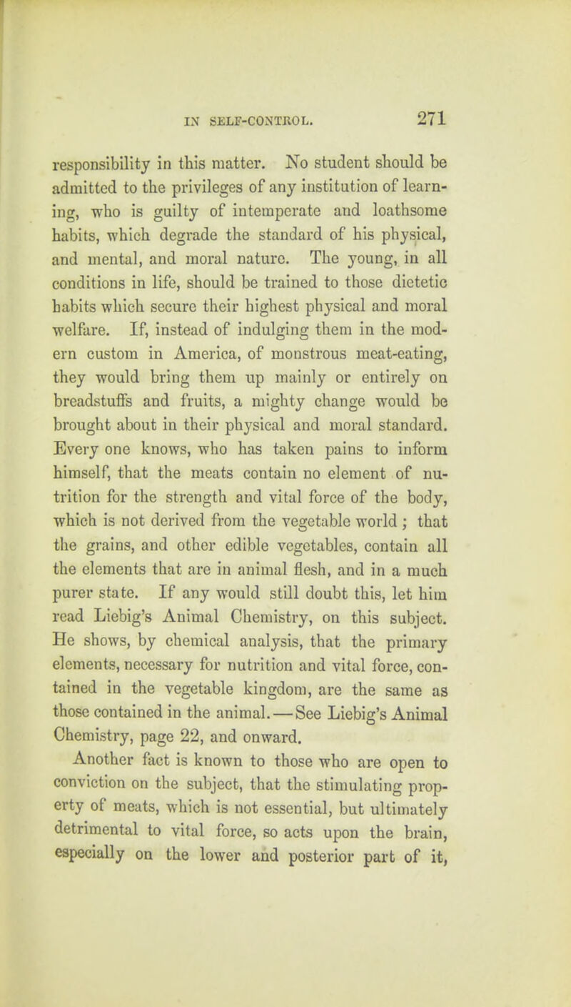 responsibility in this matter. No student should be admitted to the privileges of any institution of learn- ing, who is guilty of intemperate and loathsome habits, which degrade the standard of his physical, and mental, and moral nature. The young, in all conditions in life, should be trained to those dietetic habits which secure their highest physical and moral welfare. If, instead of indulging them in the mod- ern custom in America, of monstrous meat-eating, they would bring them up mainly or entirely on breadstuffs and fruits, a mighty change would be brought about in their physical and moral standard. Every one knows, who has taken pains to inform himself, that the meats contain no element of nu- trition for the strength and vital force of the body, which is not derived from the vegetable world ; that the grains, and other edible vegetables, contain all the elements that are in animal flesh, and in a much purer state. If any would still doubt this, let him read Liebig's Animal Chemistry, on this subject. He shows, by chemical analysis, that the primary elements, necessary for nutrition and vital force, con- tained in the vegetable kingdom, are the same as those contained in the animal.—See Liebig's Animal Chemistry, page 22, and onward. Another fact is known to those who are open to conviction on the subject, that the stimulating prop- erty of meats, which is not essential, but ultimately detrimental to vital force, so acts upon the brain, especially on the lower and posterior part of it,
