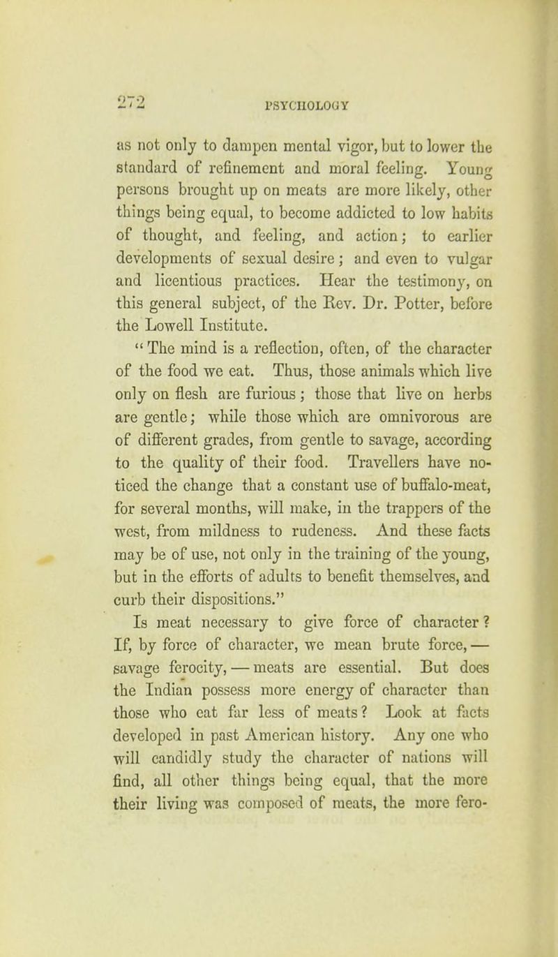 as not only to dampen mental vigor, but to lower the standard of refinement and moral feeling. Young persons brought up on meats are more likely, other things being equal, to become addicted to low habits of thought, and feeling, and action; to earlier developments of sexual desire ; and even to vulgar and licentious practices. Hear the testimony, on this general subject, of the Rev. Dr. Potter, before the Lowell Institute.  The mind is a reflection, often, of the character of the food we eat. Thus, those animals which live only on flesh are furious ; those that live on herbs are gentle; while those which are omnivorous are of diflferent grades, from gentle to savage, according to the quality of their food. Travellers have no- ticed the change that a constant use of bufialo-meat, for several months, will make, in the trappers of the west, from mildness to rudeness. And these facts may be of use, not only in the training of the young, but in the efibrts of adults to benefit themselves, and curb their dispositions. Is meat necessary to give force of character ? If, by force of character, we mean brute force, — savage ferocity, — meats are essential. But does the Indian possess more energy of character than those who cat far less of meats ? Look at facts developed in past American history. Any one who will candidly study the character of nations will find, all other things being equal, that the more their living was composed of meats, the more fero-
