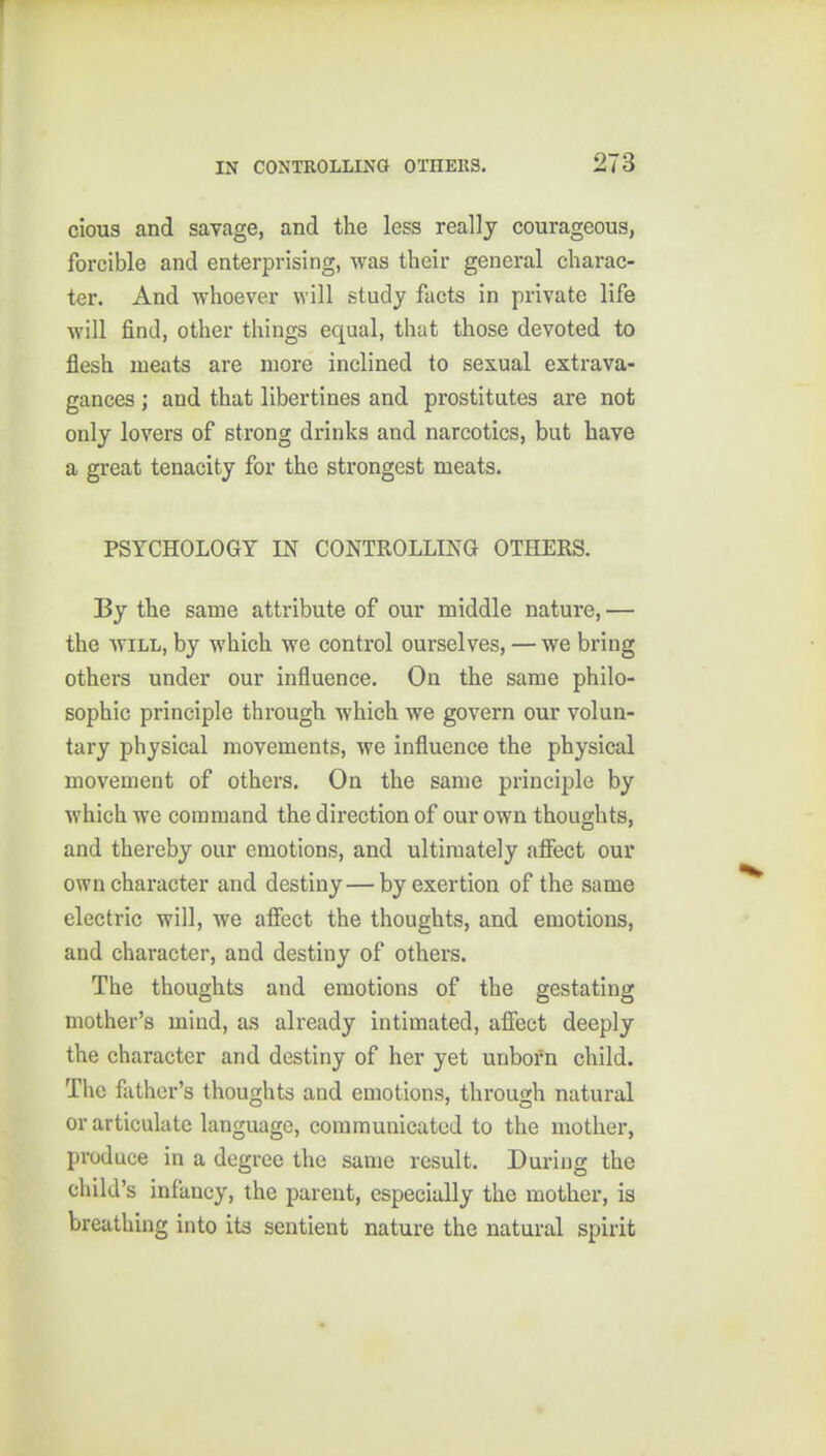 ciou3 and savage, and the less really courageous, forcible and enterprising, was their general charac- ter. And whoever will study facts in private life will find, other things equal, that those devoted to flesh meats are more inclined to sexual extrava- gances ; and that libertines and prostitutes are not only lovers of strong drinks and narcotics, but have a great tenacity for the strongest meats. PSYCHOLOGY IN CONTROLLING OTHERS. By the same attribute of our middle nature, — the WILL, by which we control ourselves, — we bring others under our influence. On the same philo- sophic principle through which we govern our volun- tary physical movements, we influence the physical movement of others. On the same principle by which we command the direction of our own thoughts, and thereby our emotions, and ultimately .nfiect our own character and destiny—by exertion of the same electric will, we afiect the thoughts, and emotions, and character, and destiny of others. The thoughts and emotions of the gestating mother's mind, as already intimated, afiect deeply the character and destiny of her yet unborn child. The flithor's thoughts and emotions, through natural or articulate language, communicated to the mother, produce in a degree the same result. During the child's infancy, the parent, especially the mother, is breathing into its sentient nature the natural spirit