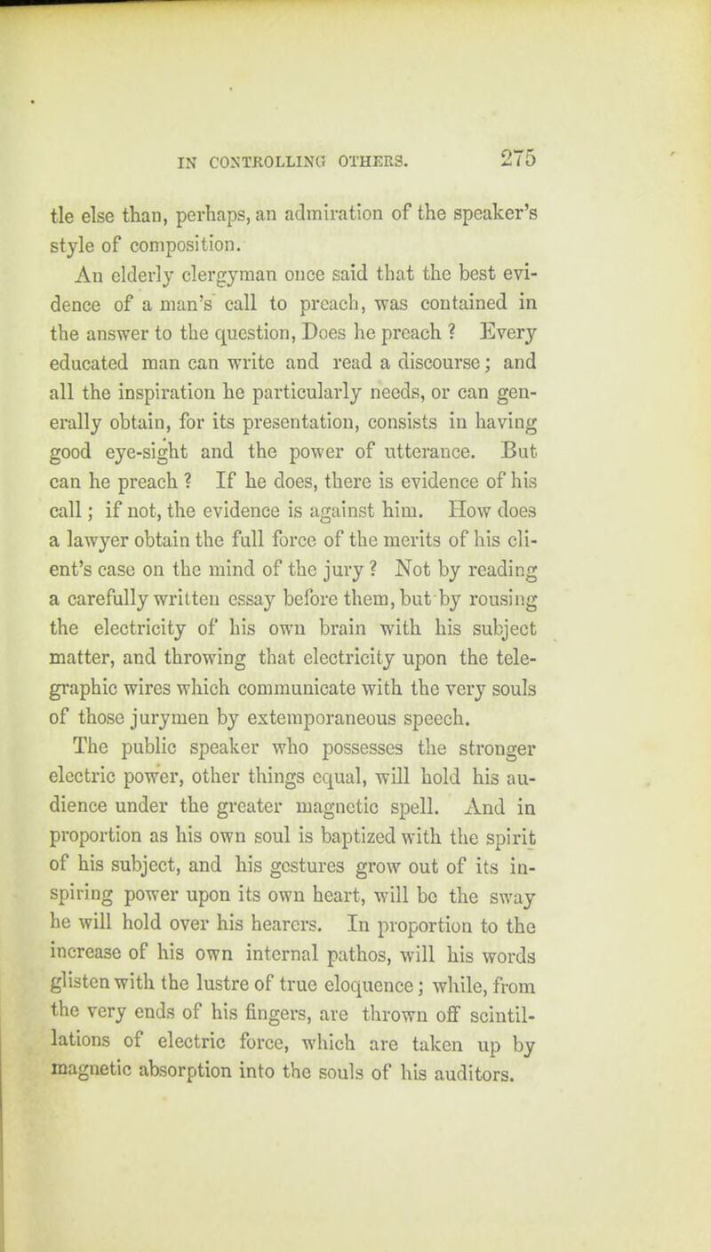 tie else than, perhaps, an admiration of the speaker's style of composition. An elderly clergyman once said that the best evi- dence of a man's call to prcacli, was contained in the answer to the question, Does he preach ? Every educated man can write and read a discourse; and all the inspiration he particularly needs, or can gen- erally obtain, for its presentation, consists in having good eye-sight and the power of utterance. But can he preach ? If he does, there is evidence of his call; if not, the evidence is against him. How does a lawyer obtain the full force of the merits of his cli- ent's case on the mind of the jury ? Not by reading a carefully written essay before them, but by rousing the electricity of his own brain with his subject matter, and throwing that electricity upon the tele- graphic wires which communicate with the very souls of those jurymen by extemporaneous speech. The public speaker who possesses the stronger electric power, other things equal, will hold his au- dience under the greater magnetic spell. And in proportion as his own soul is baptized with the spirit of his subject, and his gestures grow out of its in- spiring power upon its own heart, will bo the sway he will hold over his hearers. In proportion to the increase of his own internal pathos, will his words glisten with the lustre of true eloquence; while, from the very ends of his fingers, are thrown oS scintil- lations of electric force, which are taken up by magnetic absorption into the souls of his auditors.