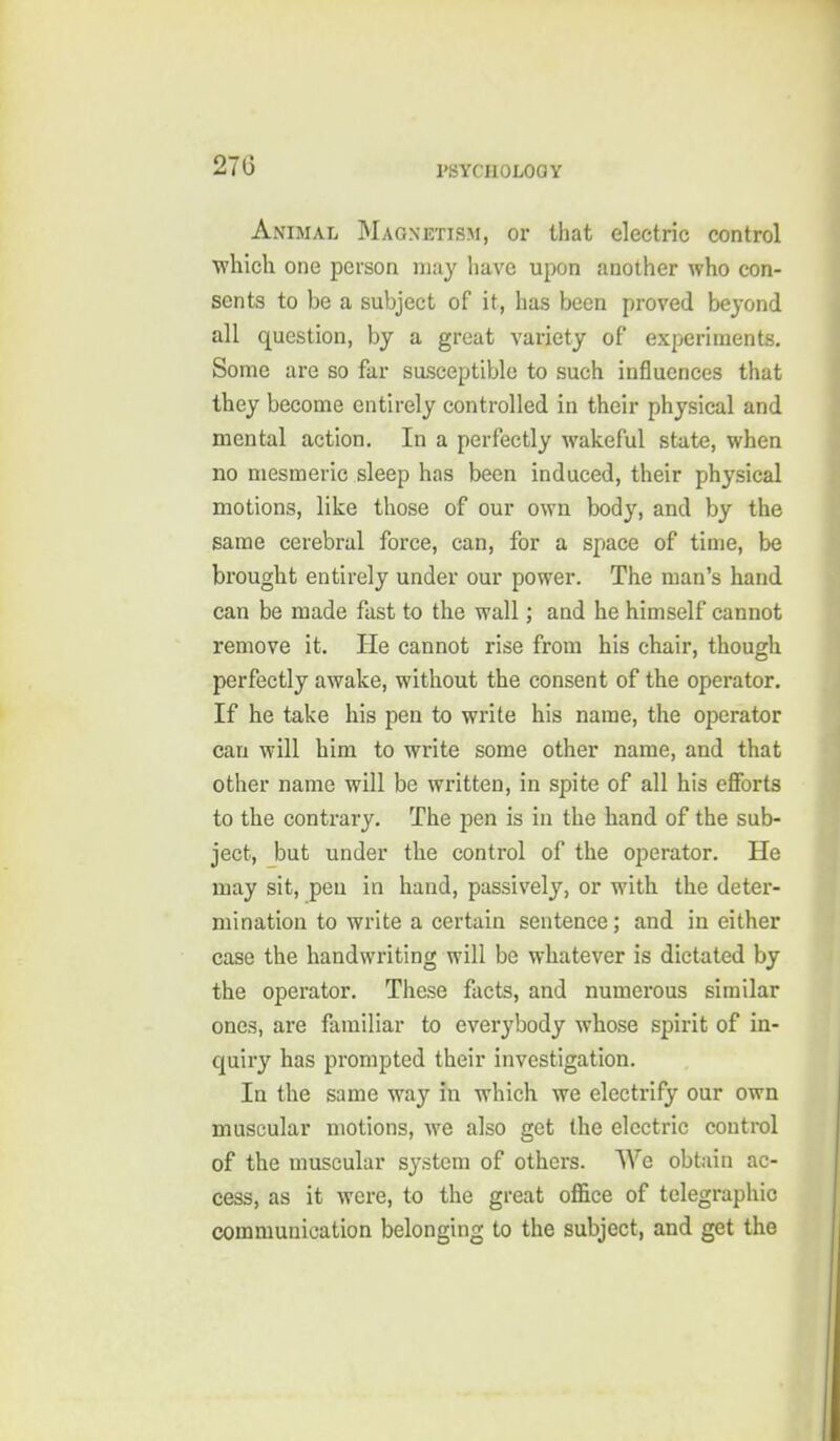 Animal Magnetism, or that electric control which one person may have upon another who con- sents to be a subject of it, has been proved beyond all question, by a great variety of experiments. Some are so far sasceptible to such influences that they become entirely controlled in their physical and mental action. In a perfectly wakeful state, when no mesmeric sleep has been induced, their physical motions, like those of our own body, and by the same cerebral force, can, for a space of time, be brought entirely under our power. The man's hand can be made fast to the wall; and he himself cannot remove it. He cannot rise from his chair, though perfectly awake, without the consent of the operator. If he take his pen to write his name, the operator can will him to write some other name, and that other name will be written, in spite of all his eflforts to the contrary. The pen is in the hand of the sub- ject, but under the control of the operator. He may sit, pen in hand, passively, or with the deter- mination to write a certain sentence; and in either case the handwriting will be whatever is dictated by the operator. These facts, and numerous similar ones, are familiar to everybody whose spirit of in- quiry has prompted their investigation. In the same way in which we electrify our own muscular motions, we also get the electric control of the muscular system of others. We obtain ac- cess, as it were, to the great office of telegraphic communication belonging to the subject, and get the