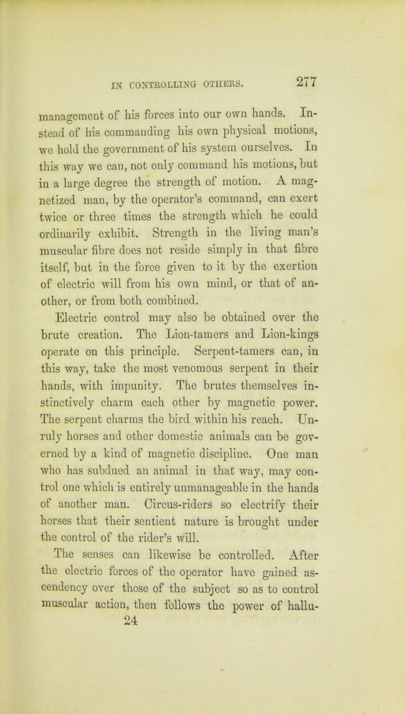 2T7 manao-cment of his forces into our own hands. In- stead of his commanding his own physical motions, we hold the government of his system ourselves. In this way we can, not only command his motions, but in a large degree the strength of motion. A mag- netized man, by the operator's command, can exert twice or three times the strength which he could ordinarily exhibit. Strength in the living man's muscular fibre does not reside simply in that fibre itself, but in the force given to it by the exertion of electric will from his own mind, or that of an- other, or from both combined. Electric control may also be obtained over the brute creation. The Lion-tamers and Lion-kings operate on this principle. Serpent-tamers can, in this way, take the most venomous serpent in their hands, with impunity. The brutes themselves in- stinctively charm each other by magnetic power. The serpent charms the bird within his i*each. Un- ruly horses and other domestic animals can be gov- erned by a kind of magnetic discipline. One man who has subdued an animal in that way, may con- trol one which is entirely unmanageable in the hands of another man. Circus-riders so electrify their horses that their sentient nature is brought under the control of the rider's will. The senses can likewise be controlled. After the electric forces of the operator have gained as- cendency over those of the subject so as to control muscular action, then follows the power of hallu- 24