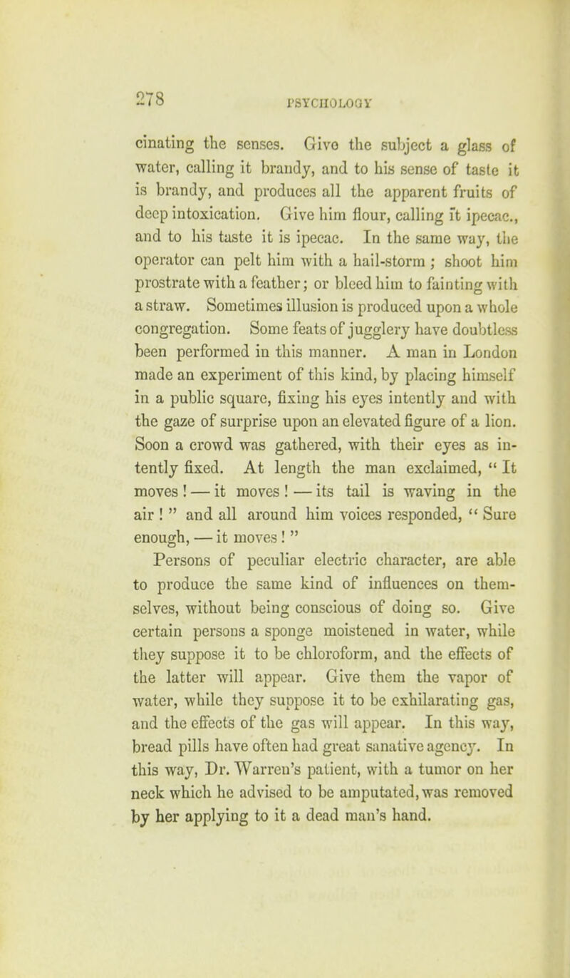 cinating the senses. Give the subject a glass of water, calling it brandy, and to his sense of taste it is brandy, and produces all the apparent fruits of deep intoxication. Give him flour, calling ft ipecac, and to his taste it is ipecac. In the same way, tiie operator can pelt him with a hail-storm ; shoot him prostrate with a feather; or bleed him to fainting with a straw. Sometimes illusion is produced upon a whole congregation. Some feats of jugglery have doubtless been performed in this manner, A man in London made an experiment of this kind, by placing himself in a public square, fixing his eyes intently and with the gaze of surprise upon an elevated figure of a lion. Soon a crowd was gathered, with their eyes as in- tently fixed. At length the man exclaimed, It moves ! — it moves ! — its tail is waving in the air ! and all around him voices responded, Sure enough, — it moves ! Persons of peculiar electric character, are able to produce the same kind of influences on them- selves, without being conscious of doing so. Give certain persons a sponge moistened in water, while they suppose it to be chloroform, and the efifects of the latter will appear. Give them the vapor of water, while they suppose it to be exhilarating gas, and the effects of the gas will appear. In this way, bread pills have often had great sanative agency. In this way. Dr. Warren's patient, with a tumor on her neck which he advised to be amputated, was removed by her applying to it a dead man's hand.