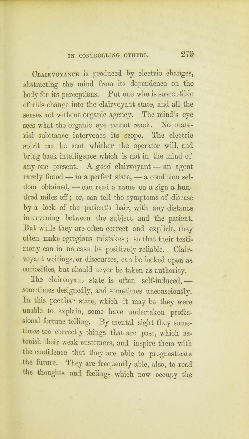 Clairvoyance is produced by electric changes, abstracting the mind from its dependence on the body for its perceptions. Put one who is susceptible of this change into the clairvoyant state, and all the senses act without organic agency. The mind's eye sees what the organic eye cannot reach. No mate- rial substance intervenes its scope. The electric spirit can be sent whither the operator will, and briog back intelligence which is not in the mind of any one present. A good clairvoyant — an agent rarely found — in a perfect state, — a condition sel- dom obtained, — can read a name on a sign a hun- dred miles off; or, can tell the symptoms of disease by a lock of the patient's hair, with any distance intervening between the subject and the patient. But while they are often correct and explicit, they often make egregious mistakes ; so that their testi- mony can in no case be positively reliable. Clair- voyant writings, or discourses, can be looked upon as curiosities, but should never be taken as authority. The clairvoyant state is often self-induced,— sometimes designedly, and sometimes unconsciously. In this peculiar state, which it may be they were unable to explain, some have undertaken profes- sional fortune telling. By mental sight they some- times see correctly things that are past, which as- tonish their weak customers, and inspire them with the confidence that they are able to prognosticate the future. They are frequently able, also, to read the thoughts and feelings which now occupy the