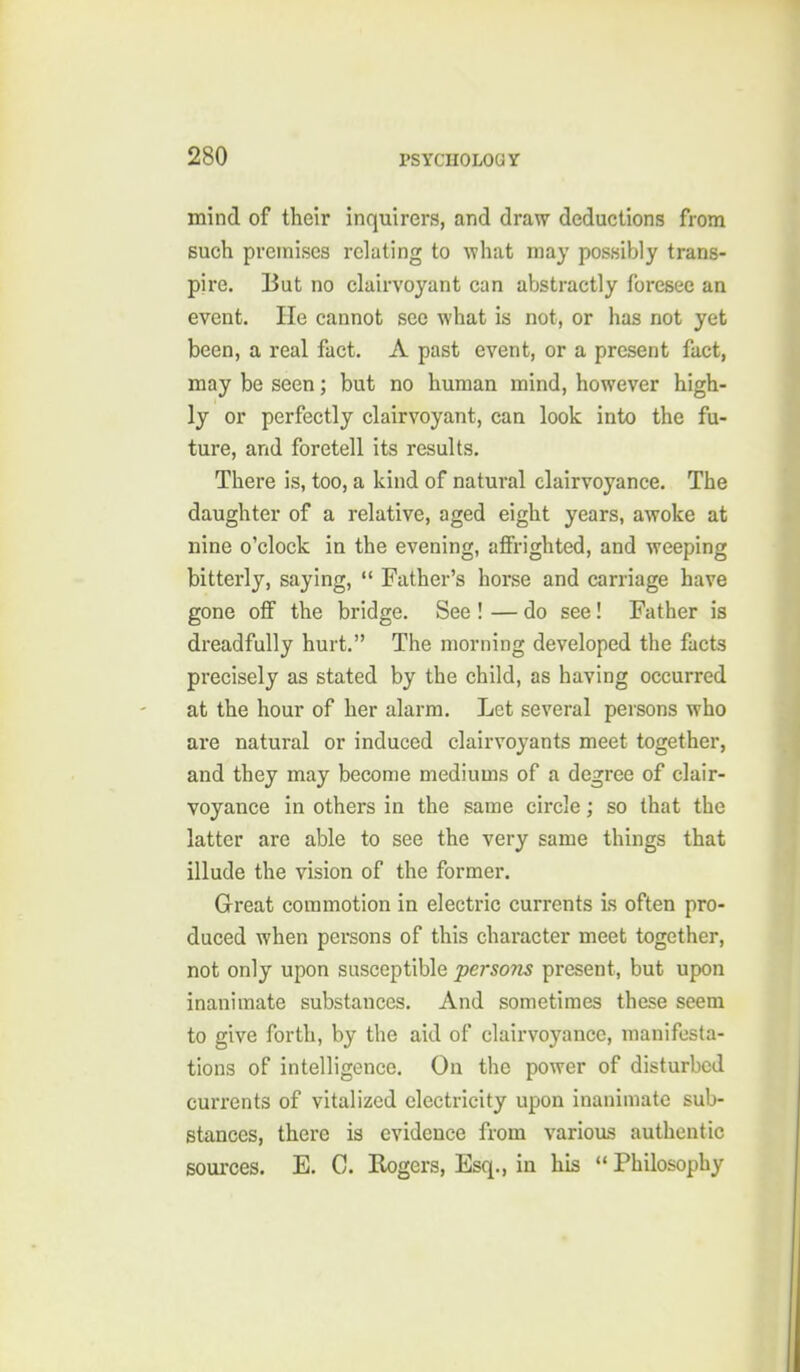 mind of their inquirers, and draw deductions from such premises relating to what may possibly trans- pire. But no clairvoyant can abstractly foresee an event. He cannot see what is not, or has not yet been, a real fact. A past event, or a present fact, may be seen; but no human mind, however high- ly or perfectly clairvoyant, can look into the fu- ture, and foretell its results. There is, too, a kind of natural clairvoyance. The daughter of a relative, aged eight years, awoke at nine o'clock in the evening, affrighted, and weeping bitterly, saying,  Father's horse and carriage have gone off the bridge. See ! — do see! Father is dreadfully hurt. The morning developed the facts precisely as stated by the child, as having occurred at the hour of her alarm. Let several persons who are natural or induced clairvoyants meet together, and they may become mediums of a degree of clair- voyance in others in the same circle; so that the latter are able to see the very same things that illude the vision of the former. Great commotion in electric currents is often pro- duced when persons of this character meet together, not only upon susceptible persons present, but upon inanimate substances. And sometimes these seem to give forth, by the aid of clairvoyance, manifesta- tions of intelligence. On the power of disturbed currents of vitalized electricity upon inanimate sub- stances, there is evidence from various authentic sources. E. C. Rogers, Esq., in his  Philosophy