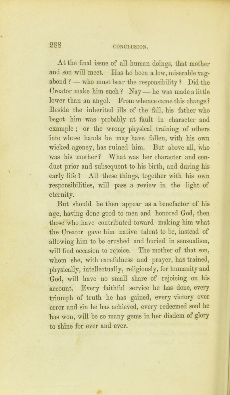 At the final issue of all human doings, that mother and son will meet. Has he been a low, miserable vag- abond ? — who must bear the responsibility ? Did the Creator make him such ? Nay — he was made a little lower than an angel. From whence came this change? Beside the inherited ills of the fall, his father who begot him was probably at fault in character and example ; or the wrong physical training of others into whose hands he may have fallen, with his own wicked agency, has ruined him. But above all, who was his mother ? What was her character and con- duct prior and subsequent to his birth, and during his early life ? All these things, together with his own responsibilities, will pass a review in the light of eternity. But should he then appear as a benefactor of his age, having done good to men and honored God, then those who have contributed toward making him what the Creator gave him native talent to be, instead of allowing him to be crushed and buried in sensualism, will find occasion to rejoice. The mother of that son, whom she, with carefulness and prayer, has trained, physically, intellectually, religiously, for humanity and God, will have no small share of rejoicing on his account. Every faithful service he has done, every triumph of truth he has gained, every victory over error and sin he has achieved, every redeemed soul he has won, will be so many gems in her diadem of glory to shine for ever and ever.