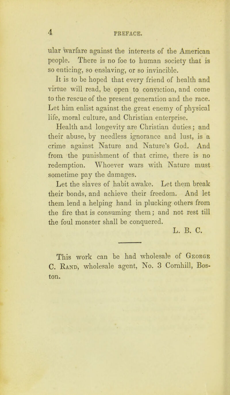 ular warfare against the interests of the American people. There is no foe to human society that is so enticing-, so enslaving, or so invincible. It is to be hoped that every friend of health and virtue will read, be open to conviction, and come to the rescue of the present generation and the race. Let him enlist against the great enemy of physical life, moral culture, and Christian enterprise. Health and longevity are Christian duties; and their abuse, by needless ignorance and lust, is a crime against Nature and Nature's God. And from the punishment of that crime, there is no redemption. Whoever wars with Nature must sometime pay the damages. Let the slaves of habit awake. Let them break their bonds, and achieve their freedom. And let them lend a helping hand in plucking others from the fire that is consuming them; and not rest till the foul monster shall be conquered. L. B. C. This work can be had wholesale of George C. Rand, wholesale agent. No. 3 Cornhill, Bos- ton.