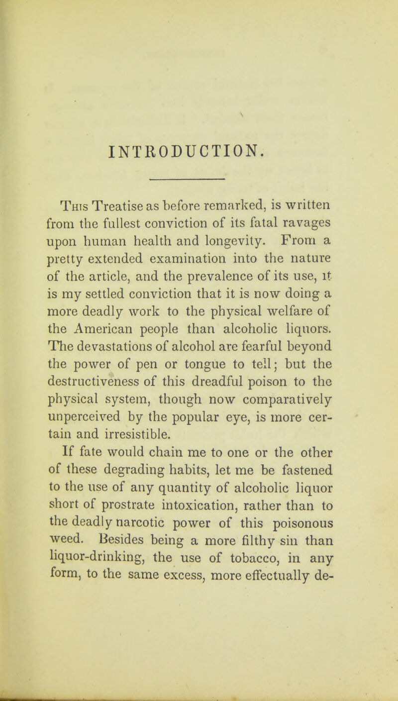 INTRODUCTION. This Treatise as before remarked, is written from the fullest conviction of its fatal ravages upon human health and longevity. From a pretty extended examination into the nature of the article, and the prevalence of its use, it is my settled conviction that it is now doing a more deadly work to the physical welfare of the American people than alcoholic liquors. The devastations of alcohol are fearful beyond the power of pen or tongue to tell; but the destructiveness of this dreadful poison to the physical system, though now comparatively unperceived by the popular eye, is more cer- tain and irresistible. If fate would chain me to one or the other of these degrading habits, let me be fastened to the use of any quantity of alcoholic liquor short of prostrate intoxication, rather than to the deadly narcotic power of this poisonous weed. Besides being a more filthy sin than liquor-drinking, the use of tobacco, in any form, to the same excess, more effectually de-