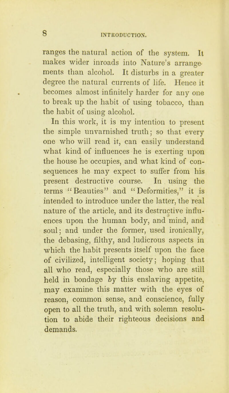 ranges the natural action of the system. It makes wider inroads into Nature's arrange- ments than alcohol. It disturbs in a greater degree the natural currents of life. Hence it becomes almost infinitely harder for any one to break up the habit of using tobacco, than the habit of using alcohol. In this work, it is my intention to present the simple unvarnished truth; so that every one who will read it, can easily understand what kind of influences he is exerting upon the house he occupies, and what kind of con- sequences he may expect to sufier from his present destructive course. In using the terms Beauties and Deformities, it is intended to introduce under the latter, the real nature of the article, and its destructive influ- ences upon the human body, and mind, and soul; and under the former, used ironically, the debasing, filthy, and ludicrous aspects in which the habit presents itself upon the face of civilized, intelligent society; hoping that all who read, especially those who are still held in bondage by this enslaving appetite, may examine this matter with the eyes of reason, common sense, and conscience, fully open to all the truth, and with solemn resolu- tion to abide their righteous decisions and demands.