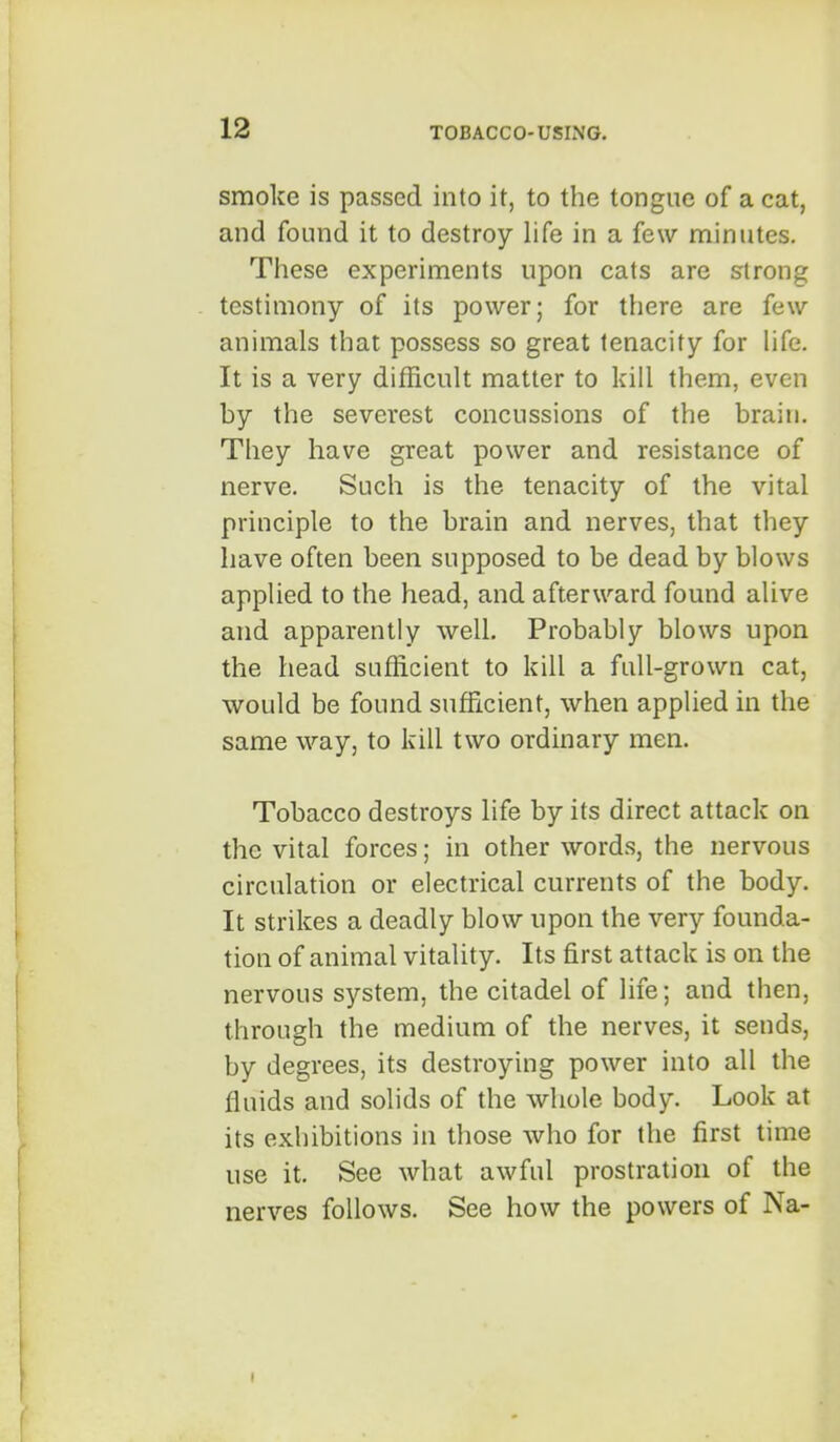 smoke is passed into it, to the tongue of a cat, and found it to destroy life in a few minutes. These experiments upon cats are strong testimony of its power; for there are few animals that possess so great tenacity for life. It is a very difficult matter to kill them, even by the severest concussions of the brain. They have great power and resistance of nerve. Such is the tenacity of the vital principle to the brain and nerves, that they have often been supposed to be dead by blows applied to the head, and afterward found alive and apparently well. Probably blows upon the head sufficient to kill a full-grown cat, would be found sufficient, when applied in the same way, to kill two ordinary men. Tobacco destroys life by its direct attack on the vital forces; in other words, the nervous circulation or electrical currents of the body. It strikes a deadly blow upon the very founda- tion of animal vitality. Its first attack is on the nervous system, the citadel of life; and then, through the medium of the nerves, it sends, by degrees, its destroying power into all the fluids and solids of the whole body. Look at its exhibitions in those who for the first time use it. See what awful prostration of the nerves follows. See how the powers of Na-