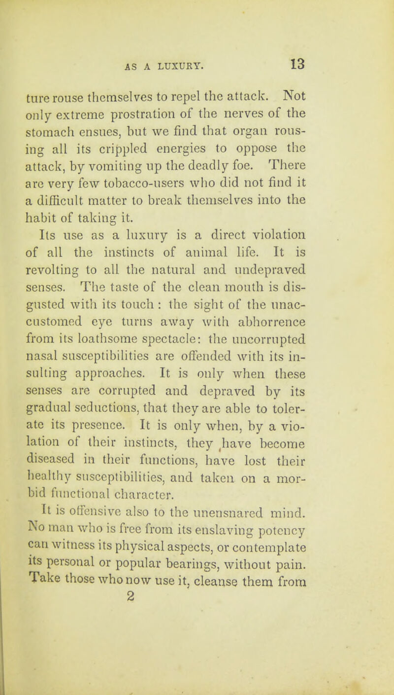 ture rouse themselves to repel the attack. Not only extreme prostration of the nerves of the stomach ensues, hut we find that organ rous- ing all its crippled energies to oppose the attack, by vomiting up the deadly foe. There are very few tobacco-users who did not find it a difficult matter to break themselves into the habit of taking it. Its use as a luxury is a direct violation of all the instincts of animal life. It is revolting to all the natural and undepraved senses. The taste of the clean mouth is dis- gusted with its touch : the sight of the unac- customed eye turns away with abhorrence from its loathsome spectacle: the uncorrupted nasal susceptibilities are offended with its in- sulting approaches. It is only when these senses are corrupted and depraved by its gradual seductions, that they are able to toler- ate its presence. It is only when, by a vio- lation of their instincts, they ^have become diseased in their functions, have lost their healthy susceptibilities, and taken on a mor- bid functional character. It is offensive also to the unensnared mind. No man who is free from its enslaving potency can witness its physical aspects, or contemplate its personal or popular bearings, without pain. Take those who now use it, cleanse them from 2