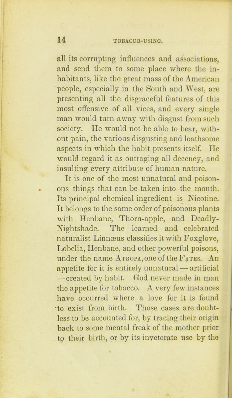 all its corrupting influences and associations, and send them to some place where the in- habitants, like the great mass of the American people, especially in the South and West, are presenting all the disgraceful features of this most offensive of all vices, and every single man would turn away with disgust from such society. He would not be able to bear, with- out pain, the various disgusting and loathsome aspects in which the habit presents itself. He would regard it as outraging all decency, and insulting every attribute of human nature. It is one of the most unnatural and poison- ous things that can be taken into the mouth. Its principal chemical ingredient is Nicotine. It belongs to the same order of poisonous plants with Henbane, Thorn-apple, and Deadly- Nightshade. The learned and celebrated naturalist Linnaeus classifies it with Foxglove, Lobelia, Henbane, and other powerful poisons, under the name Atropa, one of the Fates. An appetite for it is entirely unnatural — artificial —created by habit. God never made in man the appetite for tobacco. A very few instances have occurred where a love for it is found to exist from birth. Those cases are doubt- less to be accounted for, by tracing their origin back to some mental freak of the mother prior to their birth, or by its inveterate use by the