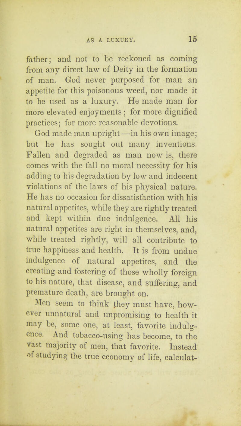 father; and not to be reckoned as corning from any direct law of Deity in the formation of man. God never purposed for man an appetite for this poisonous weed, nor made it to be used as a luxury. He made man for more elevated enjoyments ; for more dignified practices; for more reasonable devotions. God made man upright—in his own image; but he has sought out many inventions. Fallen and degraded as man now is, there comes with the fall no moral necessity for his adding to his degradation by low and indecent violations of the laws of his physical nature. He has no occasion for dissatisfaction with his natural appetites, while they are rightly treated and kept within due indulgence. All his natural appetites are right in themselves, and, while treated rightly, will all contribute to true happiness and health. It is from undue indulgence of natural appetites, and the creating and fostering of those wholly foreign to his nature, that disease, and suffering, and premature death, are brought on. Men seem to think they must have, how- ever unnatural and unpromising to health it may be, some one, at least, favorite indulg- ence. And tobacco-using has become, to the vast majority of men, that favorite. Instead of studying the true economy of life, calculat-