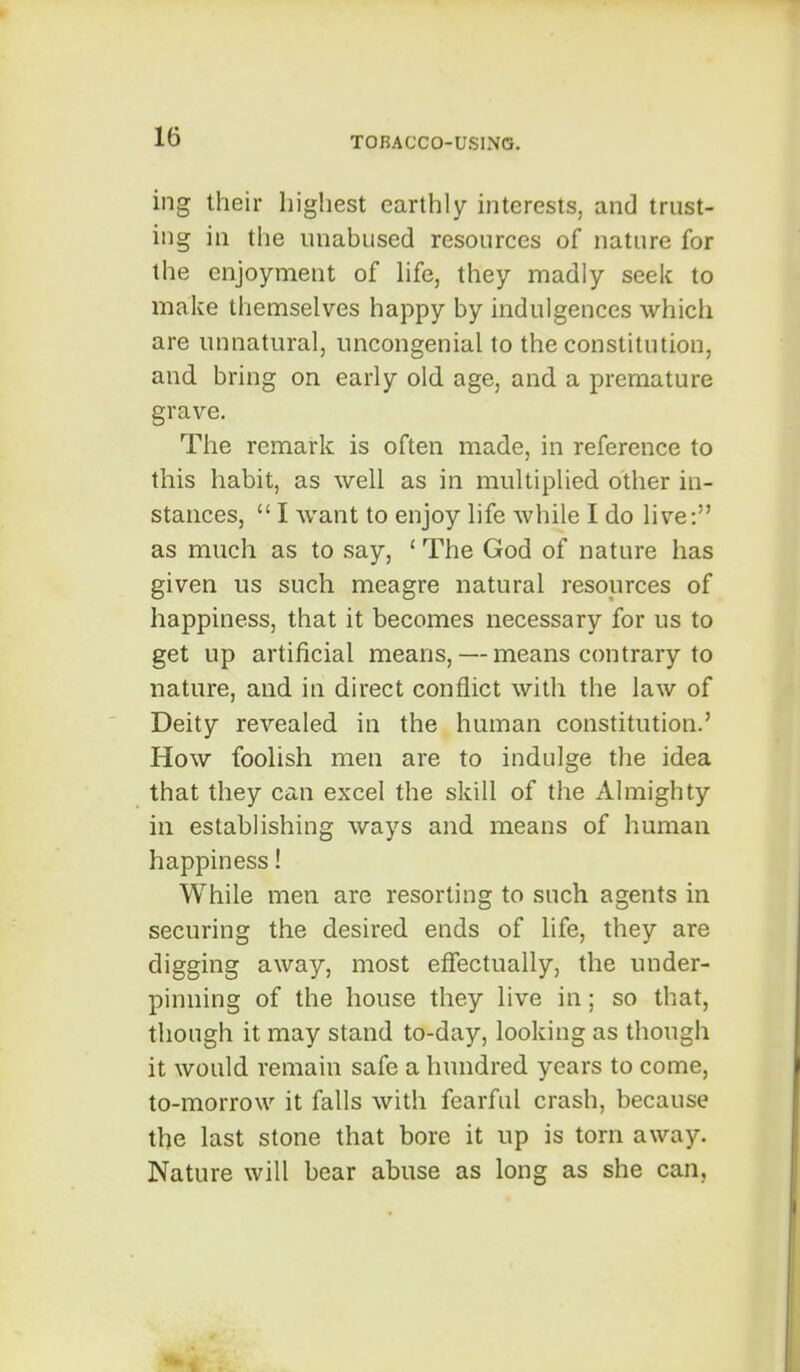 ing their highest earthly interests, and trust- ing in the unabused resources of nature for the enjoyment of hfe, they madly seek to make themselves happy by indulgences which are unnatural, uncongenial to the constitution, and bring on early old age, and a premature grave. The remark is often made, in reference to this habit, as well as in multiplied other in- stances, I want to enjoy life while I do live: as much as to say, ' The God of nature has given us such meagre natural resources of happiness, that it becomes necessary for us to get up artificial means, — means contrary to nature, and in direct conflict with the law of Deity revealed in the human constitution.' How foolish men are to indulge the idea that they can excel the skill of the Almighty in establishing ways and means of human happiness! While men are resorting to such agents in securing the desired ends of life, they are digging away, most efiectually, the under- pinning of the house they live in; so that, though it may stand to-day, looking as though it would remain safe a hundred years to come, to-morrow it falls with fearful crash, because the last stone that bore it up is torn away. Nature will bear abuse as long as she can.