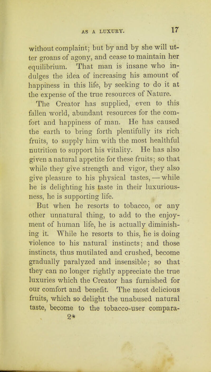 without complaint; but by and by she will ut- ter groans of agony, and cease to maintain her equilibrium. That man is insane who in- dulges the idea of increasing his amount of happiriess in this life, by seeking to do it at the expense of the true resources of Nature. The Creator has supplied, even to this fallen world, abundant resources for the com- fort and happiness of man. He has caused the earth to bring forth plentifully its rich fruits, to supply him with the most healthful nutrition to support his vitality. He has also given a natural appetite for these fruits; so that while they give strength and vigor, they also give pleasure to his physical tastes, — while he is delighting his taste in their luxurious- ness, he is supporting life. ^ But when he resorts to tobacco, or any other unnatural thing, to add to the enjoy- ment of human life, he is actually diminish- ing it. While he resorts to this, he is doing violence to his natural instincts; and those instincts, thus mutilated and crushed, become gradually paralyzed and insensible; so that they can no longer rightly appreciate the true luxuries which the Creator has furnished for our comfort and benefit. The most delicious fruits, which so delight the unabused natural taste, become to the tobacco-user compara- 2*