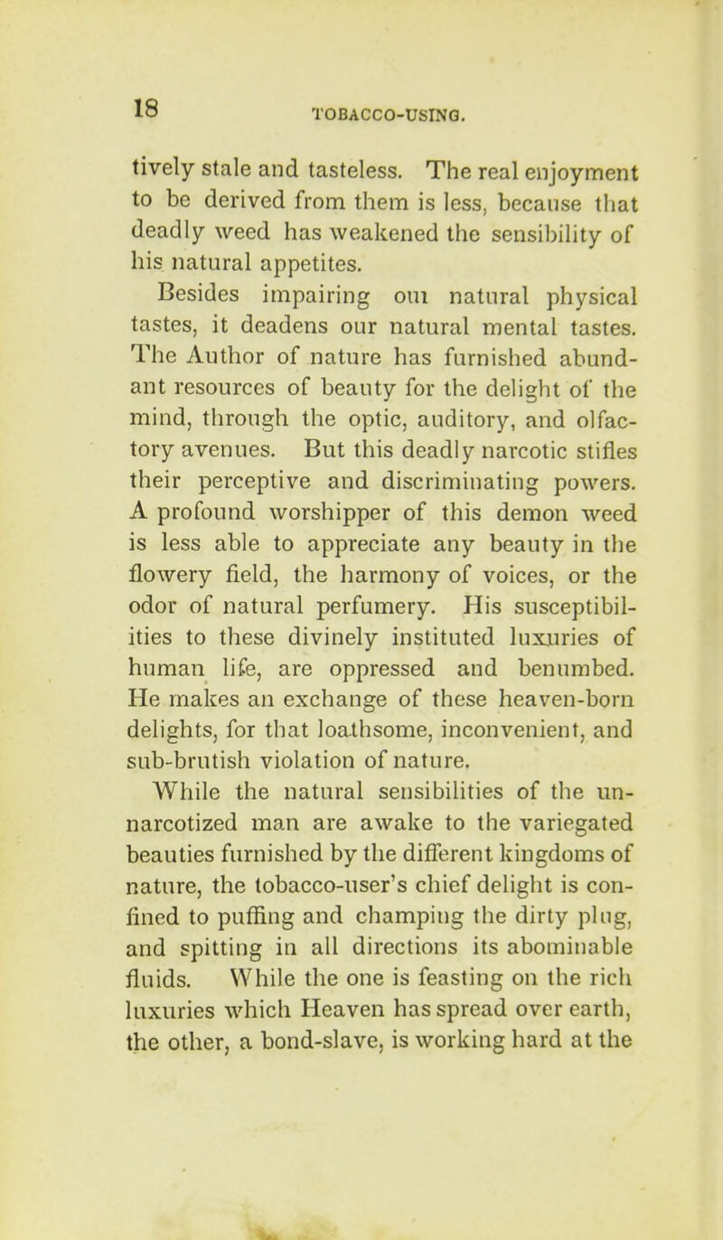 lively stale and tasteless. The real enjoyment to be derived from them is less, because that deadly weed has weakened the sensibility of his natural appetites. Besides impairing om natural physical tastes, it deadens our natural mental tastes. The Author of nature has furnished abund- ant resources of beauty for the delight of the mind, through the optic, auditory, and olfac- tory avenues. But this deadly narcotic stifles their perceptive and discriminating powers. A profound worshipper of this demon weed is less able to appreciate any beauty in the flowery field, the harmony of voices, or the odor of natural perfumery. His susceptibil- ities to these divinely instituted luxuries of human life, are oppressed and benumbed. He makes an exchange of these heaven-born delights, for that loathsome, inconvenient, and sub-brutish violation of nature. While the natural sensibilities of the un- narcotized man are awake to the variegated beauties furnished by the difierent kingdoms of nature, the tobacco-user's chief delight is con- fined to puffing and champing the dirty ping, and spitting in all directions its abominable fluids. While the one is feasting on the rich luxuries which Heaven has spread over earth, the other, a bond-slave, is working hard at the