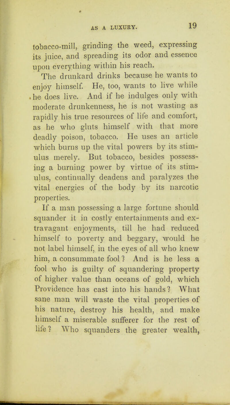 tobacco-mill, grinding the weed, expressing its juice, and spreading its odor and essence upon everything within his reach. The drunkard drinks because he wants to enjoy himself. He, too, wants to live while . he does live. And if he indulges only with moderate drunkenness, he is not wasting as rapidly his true resources of life and comfort, as he who gluts himself with that more deadly poison, tobacco. He uses an article which burns up the vital powers by its stim- ulus merely. But tobacco, besides possess- ing a burning power by virtue of its stim- ulus, continually deadens and paralyzes the vital energies of the body by its narcotic properties. If a man possessing a large fortune should squander it in costly entertainments and ex- travagant enjoyments, till he had reduced himself to poverty and beggary, would he not label himself, in the eyes of all who knew him, a consummate fool ? And is he less a fool who is guilty of squandering property of higher value than oceans of gold, which Providence has cast into his hands? What sane man will waste the vital properties of his nature, destroy his health, and make himself a miserable sufferer for the rest of life? Who squanders the greater wealth,