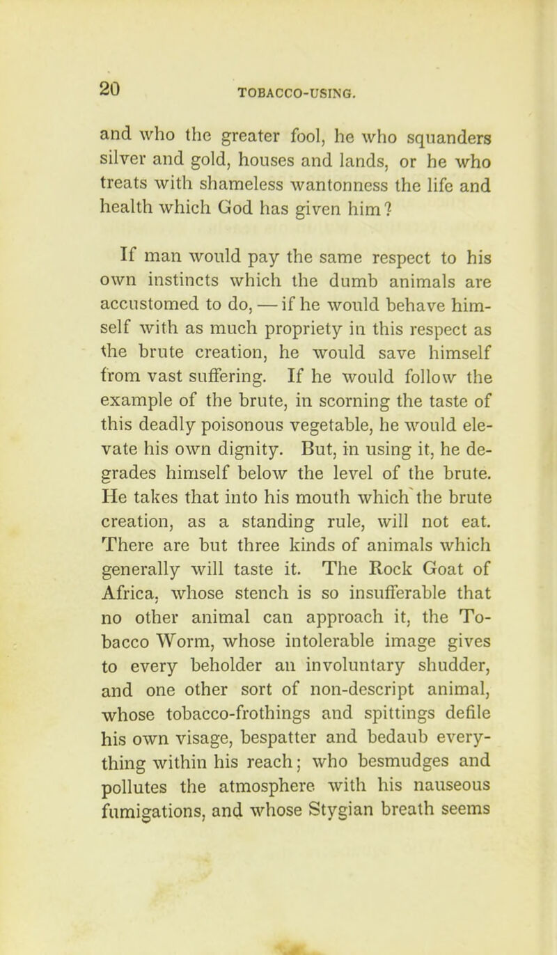 and who the greater fool, he who squanders silver and gold, houses and lands, or he who treats with shameless wantonness the life and health which God has given him ? If man would pay the same respect to his own instincts which the dumb animals are accustomed to do, — if he would behave him- self with as much propriety in this respect as the brute creation, he would save himself from vast suffering. If he would follow the example of the brute, in scorning the taste of this deadly poisonous vegetable, he would ele- vate his own dignity. But, in using it, he de- grades himself below the level of the brute. He takes that into his mouth which the brute creation, as a standing rule, will not eat. There are but three kinds of animals which generally will taste it. The Rock Goat of Africa, whose stench is so insufferable that no other animal can approach it, the To- bacco Worm, whose intolerable image gives to every beholder an involuntary shudder, and one other sort of non-descript animal, whose tobacco-frothings and spittings defile his own visage, bespatter and bedaub every- thing within his reach; who besmudges and pollutes the atmosphere with his nauseous fumigations, and whose Stygian breath seems