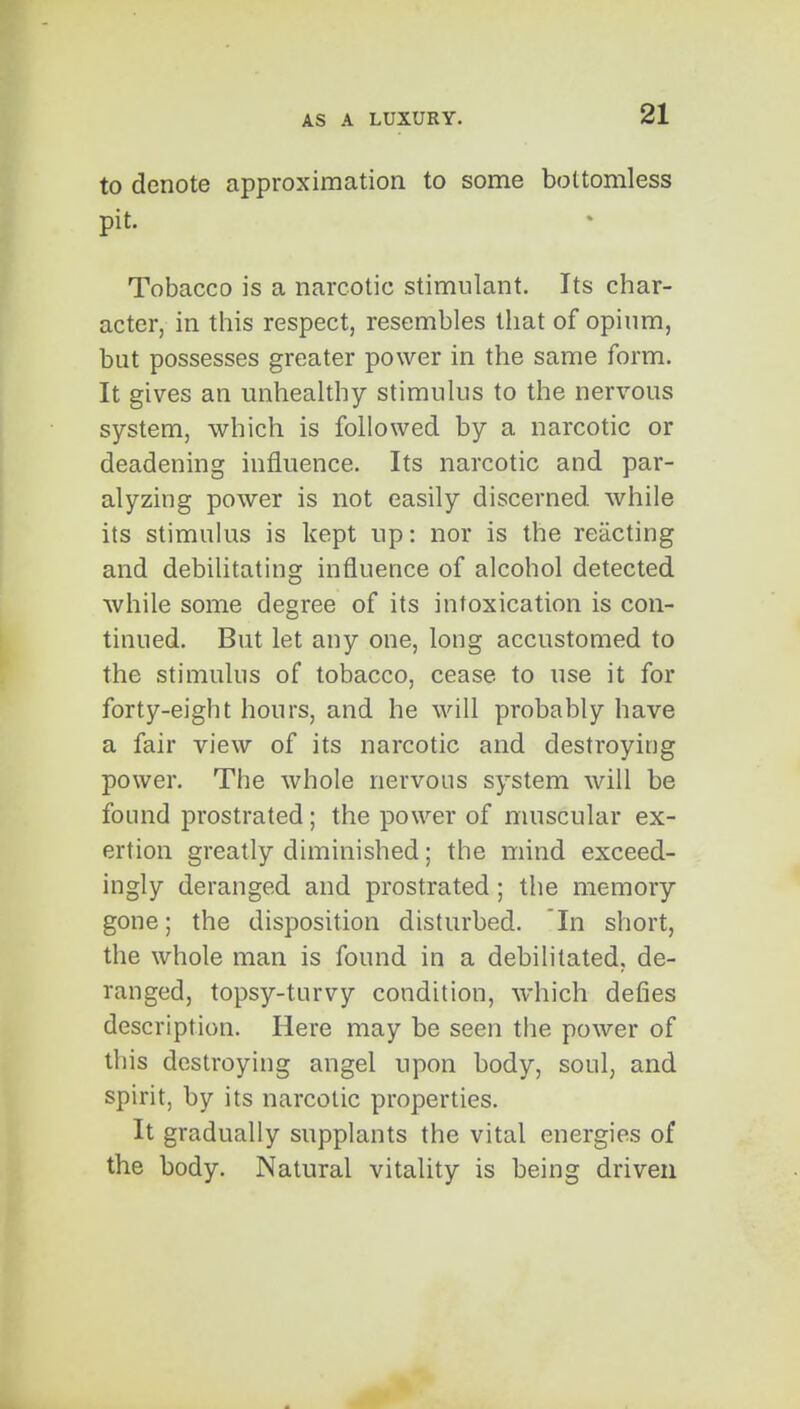 to denote approximation to some bottomless pit. Tobacco is a narcotic stimulant. Its char- acter, in this respect, resembles that of opium, but possesses greater power in the same form. It gives an unhealthy stimulus to the nervous system, which is followed by a narcotic or deadening influence. Its narcotic and par- alyzing power is not easily discerned while its stimukis is kept up: nor is the reacting and debilitating influence of alcohol detected while some degree of its intoxication is con- tinued. But let any one, long accustomed to the stimulus of tobacco, cease to use it for forty-eight hours, and he will probably have a fair view of its narcotic and destroying power. The whole nervous system will be found prostrated; the power of muscular ex- ertion greatly diminished; the mind exceed- ingly deranged and prostrated ; the memory gone; the disposition disturbed. In short, the whole man is found in a debihtated, de- ranged, topsy-turvy condition, which defies description. Here may be seen the power of this destroying angel upon body, soul, and spirit, by its narcotic properties. It gradually supplants the vital energies of the body. Natural vitality is being driven