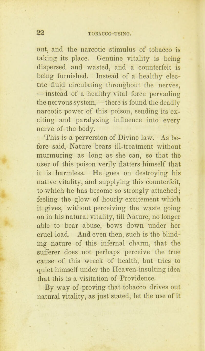 out, and the narcotic stimulus of tobacco is taking its place. Genuine vitality is being dispersed and wasted, and a counterfeit is being furnished. Instead of a healthy elec- tric fluid circulating throughout the nerves, — instead of a healthy vital force pervading the nervous system,—there is found the deadly narcotic power of this poison, sending its ex- citing and paralyzing influence into every nerve of the body. This is a perversion of Divine law. As be- fore said. Nature bears ill-treatment without murmuring as long as she can, so that the user of this poison verily flatters himself that it is harmless. He goes on destroying his native vitality, and supplying this counterfeit, to which he has become so strongly attached; feeling the glow of hourly excitement which it gives, without perceiving the waste going on in his natural vitality, till Nature, no longer able to bear abuse, bows down under her cruel load. And even then, such is the blind- ing nature of this infernal charm, that the sufferer does not perhaps perceive the true cause of this wreck of health, but tries to quiet himself under the Heaven-insulting idea that this is a visitation of Providence. By way of proving that tobacco drives out natural vitality, as just stated, let the use of it