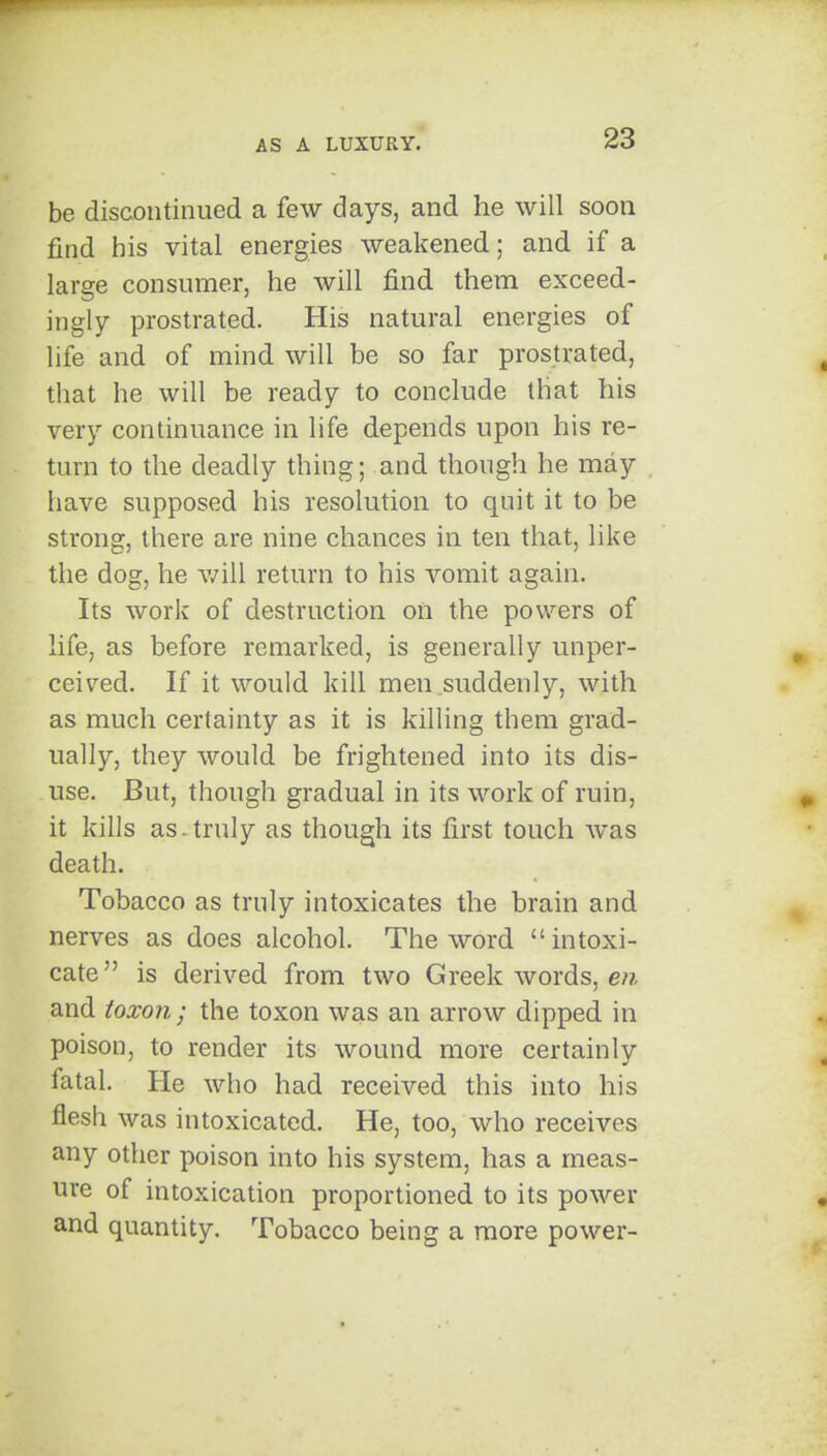 be discontinued a few days, and he will soon find his vital energies weakened; and if a large consumer, he will find them exceed- ingly prostrated. His natural energies of life and of mind will be so far prostrated, that he will be ready to conclude that his very continuance in life depends upon his re- turn to the deadly thing; and though he may have supposed his resolution to quit it to be strong, there are nine chances in ten that, like the dog, he v/ill return to his vomit again. Its work of destruction on the powers of life, as before remarked, is generally unper- ceived. If it would kill men suddenly, with as much certainty as it is killing them grad- ually, they would be frightened into its dis- use. But, though gradual in its work of ruin, it kills as.truly as though its first touch was death. Tobacco as truly intoxicates the brain and nerves as does alcohol. The word intoxi- cate is derived from two Greek words, en and toxon ; the toxon was an arrow dipped in poison, to render its wound more certainly fatal. He who had received this into his flesh was intoxicated. He, too, who receives any other poison into his system, has a meas- ure of intoxication proportioned to its power and quantity. Tobacco being a more power-