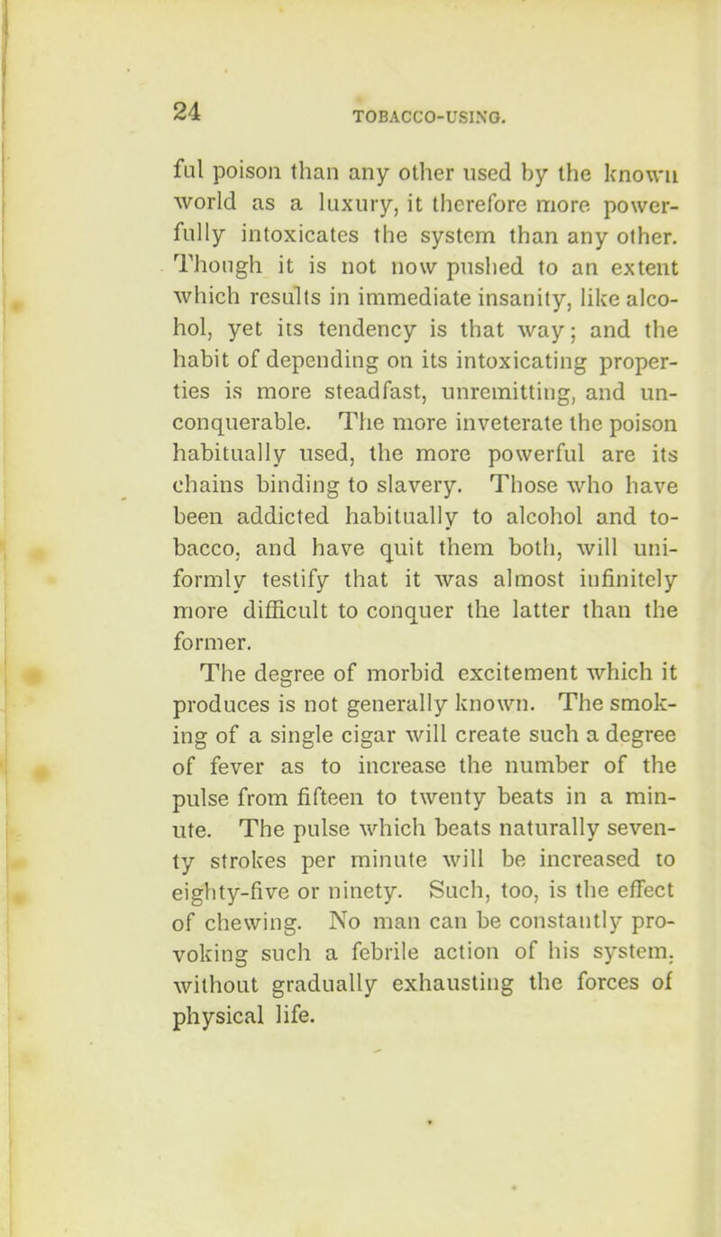 ful poison than any other used by the known world as a kixury, it therefore more power- fully intoxicates the system than any other. Though it is not now pushed to an extent which results in immediate insanity, like alco- hol, yet its tendency is that way; and the habit of depending on its intoxicating proper- ties is more steadfast, unremitting, and un- conquerable. The more inveterate the poison habitually used, the more powerful are its chains binding to slavery. Those who have been addicted habitually to alcohol and to- bacco, and have quit them both, will uni- formly testify that it was almost infinitely more difficult to conquer the latter than the former. The degree of morbid excitement which it produces is not generally known. The smok- ing of a single cigar will create such a degree of fever as to increase the number of the pulse from fifteen to twenty beats in a min- ute. The pulse which beats naturally seven- ty strokes per minute will be increased to eighty-five or ninety. Such, too, is the effect of chewing. No man can be constantly pro- voking such a febrile action of his system, without gradually exhausting the forces of physical life.