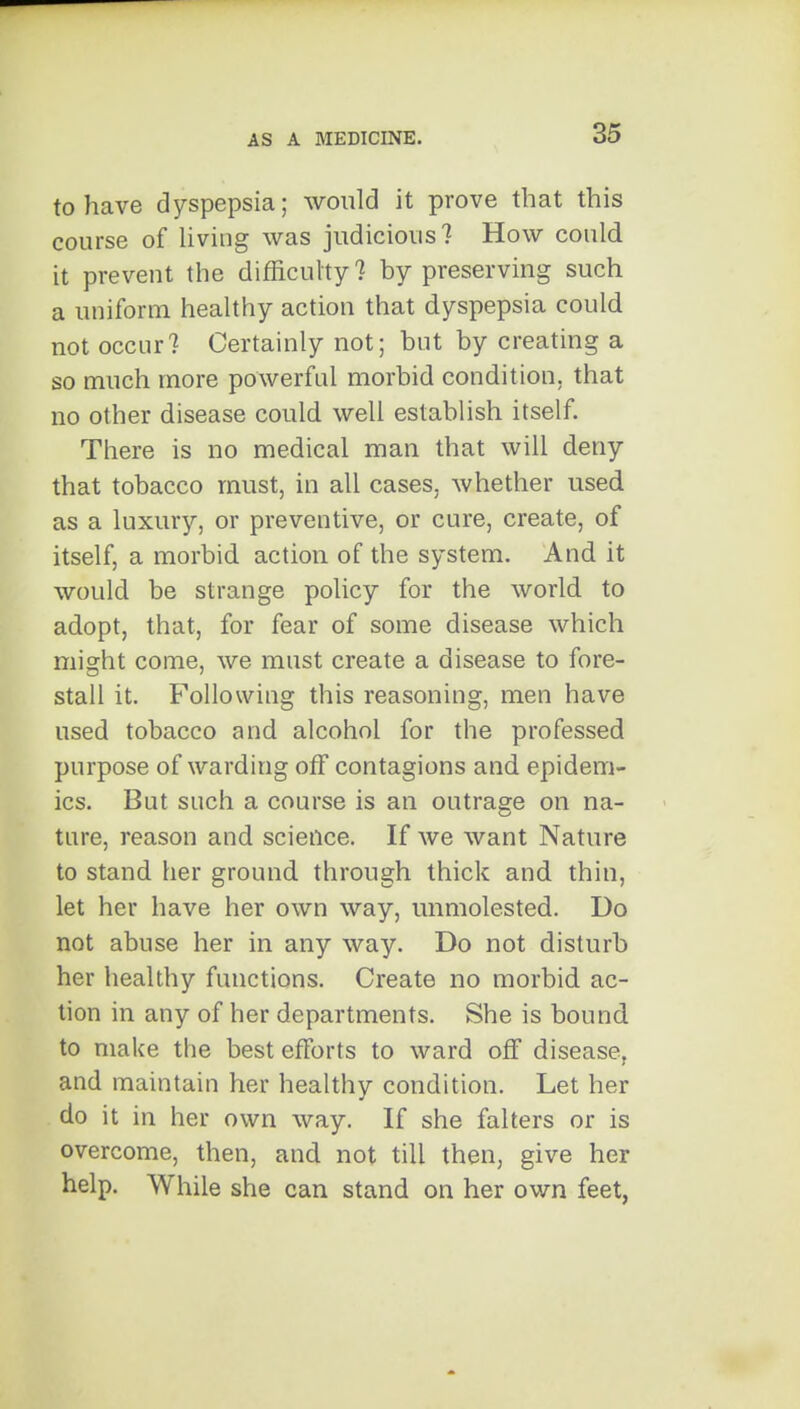 to have dyspepsia; would it prove that this course of Uving was judicious? How could it preveut the difficulty? by preserving such a uniform healthy action that dyspepsia could not occur? Certainly not; but by creating a so much more powerful morbid condition, that no other disease could well establish itself. There is no medical man that will deny that tobacco must, in all cases, whether used as a luxury, or preventive, or cure, create, of itself, a morbid action of the system. And it would be strange policy for the world to adopt, that, for fear of some disease which might come, we must create a disease to fore- stall it. Following this reasoning, men have used tobacco and alcohol for the professed purpose of warding off contagions and epidem- ics. But such a course is an outrage on na- ture, reason and science. If we want Nature to stand her ground through thick and thin, let her have her own way, unmolested. Do not abuse her in any way. Do not disturb her healthy functions. Create no morbid ac- tion in any of her departments. She is bound to make the best efforts to ward off disease, and maintain her healthy condition. Let her do it in her own way. If she falters or is overcome, then, and not till then, give her help. While she can stand on her own feet,